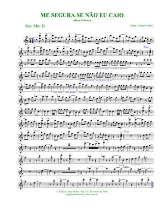 & 4
2 .. ‰ J
œ
œ
>
‰ J
œ
œ
> œ
œ œ œ œ œ
œ
œ
>
‰ J
œ
œ
> œ
œ œ œ œ
œ œ œ œ œ œ œ
œ œ œ œ œ
≈
œ. œ. œ. œ.
&
9
‰ J
œ
œ
>
‰ J
œ
œ
> œ
œ œ œ œ œ
œ
œ
>
‰ J
œ
œ
> œ
œ œ œ œ
œ œ œ œ œ œ œ
œ œ œ œ œ
≈œ. œ. œ. œ.
Fim
Œ ‰
J
œœ>
&
18
‰ J
œ œ œ œ œ œ œ
‰ J
œ œ œ œ œ œ œ
‰ J
œ œ œ œ œ œ œ œ œ
3 3
œ œ œ œ œ œ
3 3
.œ ‰ ‰ J
œ œ œ
&
27 œ œ œ œ
‰ J
œ œ œ œ œ œ œ
‰ J
œ œ œ œ œ œ œ œ œ
3 3
œ œ œ œ œ œ
3 3
.œ ‰ ‰ J
œ œ œ œb œ œ œ
&
36 œb œ œ œ
J
œ œ J
œ œ œ œ
3
œ œ# œ
3
œ œ œ
3
.œ
J
œ œ œ œ .œ œœœ œ œ œ œ
J
œ œ
J
œ
&
46
œ œ œ œb
J
œ œb
J
œ œb œ œ œ
J
œ œ J
œ œ œ œ œ#
J
œ œ#
J
œ œ# œ œn œ œ ‰
œœ
&
54 œ œ œ œ œ
J
œ œ œœ œœ œœ
œ
J
œ œ œœ œ œ œ œ œ
J
œ œ œœ œœ œœ
œ ‰ J
œ
œ
>
‰ J
œ
œ
>
&
62 œ
œ œ œ œ œ
œ
œ
>
‰ J
œ
œ
> œ
œ œ œ œ œ œ œ œ œ œ œ œ œ œ œ œ
≈œ. œ. œ. œ. ‰ J
œ
œ
>
‰ J
œ
œ
> œ
œ œ œ œ
&
71
œ
œ
œ
>
‰ J
œ
œ
> œ
œ œ œ œ
œ œ œ œ œ œ œ
œ œ œ œ œ
≈œ. œ. œ. œ. Œ ‰ J
œœ> VOZ
∑ ‰ J
œ œ œ
&
80
œ
Œ ‰ J
œ œ œ œ
Œ
2
‰ J
œ> œ œ œ œ
J
œ^
‰ Œ ‰ J
œ œ œ œ
Œ ‰ J
œ œ œ
&
90
œ
Œ ‰ J
œ^
Œ ‰ J
œ^
Œ J
œ
œ
^
‰ ‰ J
œ
œ
^
∑ J
œb
‰ Œ J
œb
‰ ‰ J
œ œ
œ œ
3
œ œ œ
3
˙#
&
100
∑ ‰ .œ œ Œ
3
Œ ‰ J
œb ˙ œ
‰ J
œ ˙ œ
‰ J
œ# ˙
& ..
112
œ
‰ J
œ ˙ ‰ J
œ.
‰ J
œ> œ
Œ ‰ J
œ.
‰ J
œ> œ
Œ ‰ J
œ.
‰ J
œ> œ
Œ ‰ J
œ.
‰ J
œ>
ME SEGURA SE NÃO EU CAIO
Alceu Valença
Sax Alto Eb
© Edição.: Jorge Nobre / Ipu -CE. Fevereiro de 2009
jorgenobredosax@yahoo.com.br
Adap.: Jorge Nobre
 