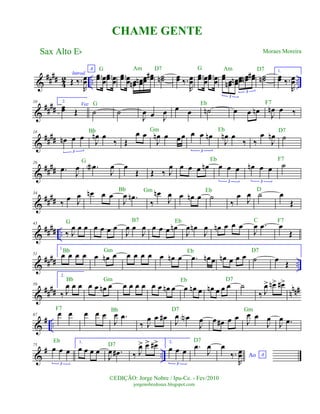 &
#### 42 .. ..
Introd.
Œ ‰.
R
œœ
A
..œœ œœ
..œœ œœ
..œœ œœ œœn œœn œœ œœ# ˙˙n œœ ‰.
R
œœ
..œœ œœ
..œœ œœ
œœ œœn œœn œœ œœn œœ#
3
3
˙˙n
1.
œœ ‰.
R
œœ
&
##
##
10 2.
œœ Œ
Voz
˙ ˙
J
œ œ J
œ œ œ ˙n œ œ œn J
œn œ ‰
&
##
##
18
œn œ œ
3
J
œn œ
‰ Œ
œ œ
J
œn œ œœ œ œ œn
3
J
œn œ
‰ ‰
œ
J
œn ˙
&
####
26
.œ J
œ .œa
J
œ œ
Œ Œ ‰ J
œ œ œ œ œn œ œ œ
3
œn œ œ
3
˙
&
##
##
34
‰ œ J
œ œn œ œ
J
œ .œn
‰
œn
J
œ œ œn œ ˙
‰
œ J
œ ˙ œ
Œ
&
#### ..
43
‰ J
œ œ œ œ œ œ œ
J
œ œ
J
œ œ œ œ œn
J
œ œn
J
œ œn œ œ œ
J
œ .œ œ
Œ
&
#### ..
51
1.
œ œ œ œ œ œn œ œ œ œ œ œ œn œ .œ œn œ œn œ œ œ ˙ œ Œ
&
##
## n
nn#59
2.
‰ J
œ œ œ œ œ œn œ œ œ œ œ œ œ œn œ œ œn œ œn œ œ œ ˙
‰ J
œ> œn> œ#>
&
# ..
67 œ œ œ œ œ
J
œ .œ
‰ J
œ œ œ# J
œ œN
J
œ œ œ# œ œ J
œ œ
J
œ
J
œ .œ
&
# ..
75
œ œ œ
3
1.
œ œ œ œ
J
œ .œ# ‰ J
œ> œ> œ#> 2.
œ œ œ
3
.œ
J
œ
Ao A
œ
‰.
R
œœ
Sax Alto Eb
©EDIÇÃO: Jorge Nobre / Ipu-Ce. - Fev/2010
jorgenobredosax.blogspot.com
CHAME GENTE
Moraes Moreira
G Eb F7
Bb Gm Eb D7
G Eb F7
Bb Gm DEb
G Eb C F7
Bb Gm Eb D7
B7
Bb Gm Eb D7
F7 Bb D7 Gm
Eb
D7
D7
G Am GD7 Am D7
 