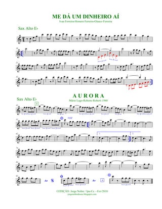 & 4
2 ‰ J
œ œ œ œ œ œ œ œ œ œ œ
‰ J
œ œ œ œ œ œ œ œ œ œ œ œ œ œ œ œ
& ..
10 ˙
‰ J
œ œ œ œ
‰ J
œ œœ œœ œ œ
‰ J
œ œœ œœ œ ˙
œ œ œ
3
˙œ œ œ
3
˙
‰ J
œ œ œ œ
‰ J
œ
&
21
œœ œœ œ œ
‰ J
œ œœ œ œ œ ˙
‰ œ J
œ ˙
‰ J
œ œ œ ˙
‰ J
œ œ œ .œ
J
œ œ œ œ œ
& ..
32
J
œ .œ
‰
J
œ œ œ œ
‰ J
œ œ œ œ œ œ
‰ J
œ œ œ œ œ œ œ
‰ J
œ œ œœ œ œ ˙
‰
J
œ œ œ
œ Œ
œ œ œ œ
&
43
‰
œœœ œ# œ
3 3
œ œ œ œ
3
A
œ œœœ
3
œ
œ œ œ œœœ œ# œ
3 3
œ œ œ œ
3
œ œœœ
3
œ
œ œ œ œœœ œ# œ
3 3
& ..
52 œ œ œ œ œ# œ
3 3
*œ œ œ œ œ# œ
3 3
VOZ
J
œ
‰
œ œ œ œ œ œ J
œ .œ œ œ œ œ ˙ œ œ
J
œ .œ ˙
& ..
62
œ œ œ œ œ œ œ J
œ .œ ˙ œ œ œ œ ˙ œ œ
1.
J
œ .œ ˙ œ œ œ 2.
J
œ .œ .œ j
œ
&
74
œ œ œ œ œ œ œ œ œ œ œ œ .œ j
œ
œ œ œ œ œ œ œ œ œ œ œ œ .œ
J
œ œ œ# œ œ .œ
J
œ
&
84
œ œ œ œ J
œ .œ œ œ œ œ ˙ .œ
J
œ
J
œ .œ ˙
J
œ
‰
œ œ
&
92
Ao %
œ œ œ œ ﬁ
Ao Aœ œ œ œ œ# œ
3 3
*
J
œ
‰
œ œ œ
3
J
œ ‰ J
œ ‰
ME DÁ UM DINHEIRO AÍ
Ivan Ferreira-Homero Ferreira-Glauco Ferreira
Sax Alto Eb
©EDIÇÃO: Jorge Nobre / Ipu-Ce. - Fev/2010
jorgenobredosax.blogspot.com
Sax Alto Eb
A U R O R A
Mário Lago-Roberto Roberti 1940
 