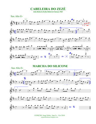 &
## 4
2 Œ ‰ J
œ œ œ œ
A
œ œ œ J
œ .œ œ œ œ œ œ œ
*œ œ œ œ œ œ
j
œ ‰ Œ
‰ J
œ œ œ
&
## .. ..
10
œ œ œ œ œ œ œ œ .œ
J
œ œ œ œ .œ
J
œ
ﬁœ œ œ 1.
˙
J
œ
‰ Œ
2.
˙ œ
‰ J
œ
&
##
20 œ œ œ œ œ œ J
œ .œ .œ
J
œ œ œ œ œ œ œ ˙ .œ
J
œ œ œ œ œ œ œ J
œ .œ .œ
J
œ
&
##
32
œ# œ œ œ# œ œ œ
Œ
œ œ œ œ œ œ>
‰ œ
>
œ
>
‰
œ œœœœ œ>
‰ œ> œ>
‰
œ œ œ œ œ œ>
‰ œ
>
œ
>
‰
&
##
41
œ œ œ œ œ œ>
Ao %‰ j
œ œ œ
ﬁ
Ao A
œ
‰ J
œ * œ œ œ œ œ J
œ>
‰
&
## .. ..
49
œ œ œ œ ˙
œ œ œ œ
MARCHA DO SILICONE
˙ 1.œ œ œ œ œ œ œ
J
œ .œ ˙ 2.
œ œ œ œ œ
œ œ
&
## .. ..
59
œ ‰
j
œ
%
œ œ œ œ .œ J
œ œ œ œ œ
J
œ .œ œ œ œ œ œ
3
œ œ œ
1.
œ œ ‰
j
œ
&
##
68 2.
J
œ .œ ‰ J
œ œ œ œ œ œ œ œ œ œ œ ˙
&
##
73
‰ J
œ œ œ œ œ œ œ œ œ œ œ ˙ ‰ J
œ œ œ œ œ œ œ œ œ œ œ
&
##
80
˙ ‰ J
œ œ œ œ œ œ œ œ œ œ œ Ao %œ ‰
j
œ
CABELEIRA DO ZEZÉ
João Roberto Kelly-Roberto Faissal, 1963
©EDIÇÃO: Jorge Nobre / Ipu-Ce. - Fev/2010
jorgenobredosax.blogspot.com
Sax Alto Eb
Sax Alto Eb
 