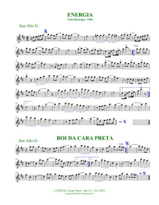 &
## 4
2 ≈œ œœœ œ%œ œ œ œ œ œ œ œ ˙ ˙ œ# œ œ
3
œ œ œ#
3
œ œ œ œ œ œ œœœ œ
&
## ..
10 œ œ œ œ œ œ œ œ ˙ ˙ œ œ œ œ œ œ œ œ œ œœœ œœ J
œ .œ> VOZ
œ œ œ œ
~~~
&
##
19
œ œ œ œ
J
œ .œ ‰ j
œ œ œ ˙ .œ
J
œ
J
œ .œ œ ‰ J
œ> œ œ œ œ> œ œ œ> œ œ œ> œ œ
&
##
29 œ>
Œ œ œ œ
3
œ œ œ
J
œ .œ œ
Œ
œ œ œ œ œ œ œ œ
J
œ .œ ‰ J
œ œ œ œn œ œ œ
&
## ..
39 œ œ œ œ ˙ œ
Œ
œ œ œ
3
œ œ œ
3
œ œ œ
3
œ œ œ
3
˙ ˙
1.
œ œœœ œœ J
œ œ>
‰
&
##
50 2.
˙ Œ
œ ˙ œ œ œ œ œ
3
œ œ œ
3
˙ ‰ J
œ œ œ .œ
J
œ œ œ ˙ œ œ
&
##
62 œ œ œ
3
œ œ œ
3
˙ ‰ J
œ œ œ .œ
J
œ
Ao %
œ
œ œ œ œ œ
&
## ..
71
Œ
œ œ œ œ œ œ œ œ J
œ .œ œ œ œ œ œ
3
œ œ œ œ œ VOZ
J
œ
‰
œ œ# % ˙ œ œ œ œ
&
## ..
82
J
œ .œ œ
œ œ ˙ œ œ œ œ J
œ .œ
1.
œ
œ œ# 2.
œ
œ œ œ œ
3
œ œ ˙ œ
œ œ œ œ
3
&
##
94
œ œ ˙ œ
œ œ œ œ œ œ œ œ J
œ .œ œ œ œ œ œ
3
œ œ œ œ œ Ao %J
œ
‰
œ œ#
ENERGIA
Lula Queiroga - 1984
Sax Alto Eb
©EDIÇÃO: Jorge Nobre / Ipu-Ce. - Fev/2010
jorgenobredosax.blogspot.com
BOI DA CARA PRETASax Alto Eb
 