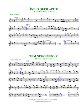 &
## 4
2
Introd.
œ œ œ œ# œ
Œ ∑
œ œ œ œ# œ
Œ Œ
œœœœ œ œ Œ Œ
œ œ#
&
## .. ..
11 œ
‰
J
œ
> œ> œ> œ> œ> %Voz
˙ œ œ œ œ œ Œ
œ œ œ œ œ œ œ œ œ œ œ œ ˙ ˙
&
##
21 œ œ œ œ œ œ œ œ œ œ œ œ œ œ œ
‰ J
œ œ œ œ œ
J
œ .œ ˙
œ œ œ œ œ œ œ œ
&
##
31
œ œ œ œ œ œ ˙ ﬁœ œ œ# œ# ˙
Ao %
˙ ﬁ ˙
J
œ
‰ J
œ
‰
&
##
41
Introd.
Œ ‰ J
œ œ œ# œ œ œ œ
œ œA
œ œ œ œ
J
œ œ
J
œ œ œ œ œ J
œ ‰ œ œ *œ œ œ œ
J
œ ‰ œ œ
&
## ..
50 Voz
J
œ œ œ œ
%
œ œ œ œ œ œ œ œ œ œ œ œ œ œ œ ˙ œ œ œ œ ˙ œ œ œ œ œ œ œ
&
## ..
60
œ œ œ
J
œ œ
J
œ œ œ œ œ
.œ
J
œ ﬁœ œ œ œ
1.
˙ ‰ J
œ œ œ
2.
.œ J
œ œ œ œ œ œ œ œ œ
&
##
70
œ œ œ œ .œ J
œ œ œ œ œ œ œ œ œ œ œ œ œ œ
‰ J
œ œ œ# œ œ œ œ
œ œ œ œ œ œ
J
œ œ
J
œ
&
##
80
œ œ œ œ
.œ
J
œ œ œ œ œ ˙ Ao %‰ J
œ œ œ
ﬁ
.œ J
œ
Ao A
œ œ# œ œ *
˙ œ ‰ J
œ
Sax Alto Eb
©EDIÇÃO: Jorge Nobre / Ipu-Ce. - Fev/2010
jorgenobredosax.blogspot.com
ÍNDIO QUER APITO
Haroldo Lobo-Milton de Oliveira
TEM NEGO BEBO AÍ
Mirabeau / Airton Amorim
Sax Alto Eb
 