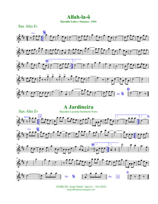 &
## 4
2 ..
Voz
‰ J
œ œ œ %œ œ œ œ œ œ ˙ œ œ œ œ œ œ œ œ œ œ ˙ œ œ œ œ œ œ œ œ
&
##
11
œ œ œ œ J
œ œ
J
œ œ œ œ œ
J
œ œ J
œ œ œ œ œ J
œ .œ œ œ œ œ œ œ œ œ œ œ ˙ œ œ œ œ
&
## ..
22
œ œ œ
ﬁœ œ œ
1.
˙ œ œ œ œ 2.
˙ œ œ œ œ œ œ ˙ œ œ œ œ .œ œœ œ
&
##
33
.œ œœ œ J
œ>
‰ ‰ J
œ> œ>
‰ J
œ> œ>
‰ J
œ œ œ œ œ ˙ .œ ‰ œ œ œ œ œ œ œ ˙ ˙
&
##
44
œ œ œ œ œ œ œ ˙ œ
œ
˙ œ œ œ œ ˙ Ao %
œ œ œ œ ﬁ˙ .œ ‰
&
## .. ..
56 Introd.
‰ J
œ œ œ A
.œ œœ œ œ
œ œ œ .œ œœ œ œ œ œ œ .œ
œœ œ œ œ œ œ
1.
˙
J
œ
œ œ œ 2. *
˙
&
## ..
66
Voz
J
œ œ œ œ% œ œ œ œ œ œ œ
J
œ .œ œ
œ œ œ œ œ œ œ œ œ ˙ œ œ œ œ œ œ œ œ
&
## ..
76
œ œ œ
J
œ œ J
œ œ
œ œ œ œ œ œ œ
œ œ
ﬁ
˙
1.
œ œ œ œ
2.
œ Œ
˙ œ œ .œ
J
œ
&
##
87
˙
˙ œ œ ˙ ‰ J
œ œ œ .œ œœ œ œ
œ œ œ œ œ œ œ œ œ œ .œ
œœ œ œ œ œ œ
&
##
98
˙ Ao %J
œ
œ œ œ
Ao A
j
œ
œ œ œ *
J
œ ‰ J
œ ‰
Sax Alto Eb
©EDIÇÃO: Jorge Nobre / Ipu-Ce. - Fev/2010
jorgenobredosax.blogspot.com
Allah-la-ô
Haroldo Lobo e Nássara - 1941
A Jardineira
Benedito Lacerda-Humberto PortoSax Alto Eb
 