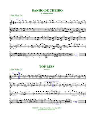& 4
2
Voz
Œ ‰ J
œ A
œ œ œ œ
J
œ œ J
œ œ œ œ œ
J
œ œ J
œ œ œ œ œ ˙ ˙ œ ‰ J
œ œ œ œ œ œ œ œ œ
&
12
œ œ œ œ œ œ œ œ œ œ œ œ ˙ ˙ ‰ J
œ œ œ œ œ œ œ œ œœœ œœ œ œœœ œœ œ
œ œ œ
&
22
œ œ œ œ œ œ œ œ ˙
‰ J
œ œ œ œ œ œ œ œ œ œ
œ œ œ œ
œ œ œ œ
œ œ œ œ
œ .œ
J
œ
&
32
œœ œœ
J
œ .œ ˙
‰ J
œ œ œ œœœ œ œ œœœœœ œœœœœœ œ
œ œ œ œœ œ œ œ œ œ œ ˙
&
43
‰J
œœœ œœœœ œœœ
œ œœœ
œ œœœ
œ œœ
œ
œ .œ
J
œ œœœœ ˙ ˙ Ao A
œ ‰J
œ
& ..
57
Voz
‰ J
œ œ œ% œ œ œ œ œ œ œ
J
œ .œ œ œ œ œ œ œ œ œœ œ œ ˙
‰ J
œ œ œ œ œ œ œ œ œ œ
& ..
68
J
œ .œ œ œ œ œ œ œ œ œ œ œ œ œ ˙ 1.
‰ J
œ œ œ 2.
Œ
œ œ œ œ œ œ œ œ œ
J
œ .œ œ
œ
&
79
œ œ œ
3
œ œ œ œ ˙
‰ J
œ œ œ œ œ œ œ œ œ œ ˙ œ œ œ œ œ
3
œ œ œ
3
&
89
˙ œ œ œ œ œ œ œ œ œ œ œ ˙ œ œ œ œ œ
3
œ œ œ
3
˙ Ao %J
œ
œ œ œ
Sax Alto Eb
©EDIÇÃO: Jorge Nobre / Ipu-Ce. - Fev/2010
jorgenobredosax.blogspot.com
TOP LESS
Pinduca
BANHO DE CHEIRO
Carlos Fernando
Sax Alto Eb
 