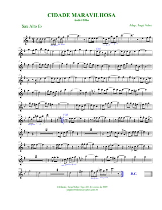 &
#
4
2 œ œœœ œ œ œ œ œ œ
3
3
˙ .œ
‰ œ œœ œ œ œ œ œ œ œ
3
3
˙ .œ
‰ œ œ œ
&
#10
œ œ œ œ œ œ ˙ œ œ œ œ œ œ œ œ Fine
œ œ ‰
J
œ œ œ œ œ œ œ œ œ ˙
&
#21
œ œ œ œ œ œ ˙ œ œ œ œ œ œ œ œ œ œ ˙ œ œ œ œ œ œ œ ˙
&
#32
œ ‰
J
œ œ œ œ œ œ œ œ œ ˙ œ œ œ œ œ œ ˙ œ œ œ œb œ œ œ œb
&
# nbb
43
œ œ ˙ œ œ œ œ œ œ ˙
J
œ
‰ œ
œ œ œ œ œ œ œ œ œ œ œ# œ ˙
& bb
53 œ œ œ# œ œ œ œ# ˙ ˙ œ œ œ œ œ œ œ œ œ œ œ ˙ œ œ œ œ# œ œ œ
& bb nn# ..
63
œœœ œn œ œ
3 3
œ
Œ
VOZ
‰. R
œœ œ œ Œ ‰. R
œœ œ œ Œ ‰. R
œœ œ œ Œ
œ. œ. œ. œ>
&
#72
œ Œ
2
œ œ œ œ œ Œ
2
Œ .œ œ œ œ œ œ .œ œœ œ œ Œ
&
#83
‰. R
œœ œ œ
Œ ‰. R
œœ œ œ
Œ ‰. R
œœ œ œ
Œ ‰ J
œ œ œb œ Œ ‰
J
œb œ œ œ Œ
&
# n
bb
93 2
‰. R
œœ. œ.
‰ œ œ œ œ œ
3 3
˙ .œ
‰
œ œ œ# œ ˙ ˙ ˙
& bb ..
103
˙ ˙
4
˙ ˙# œ œ œ œn œ œ
3 3
.œ
‰ D.C.
CIDADE MARAVILHOSA
André Filho
Sax Alto Eb
© Edição.: Jorge Nobre / Ipu -CE. Fevereiro de 2009
jorgenobredosax@yahoo.com.br
Adap.: Jorge Nobre
 