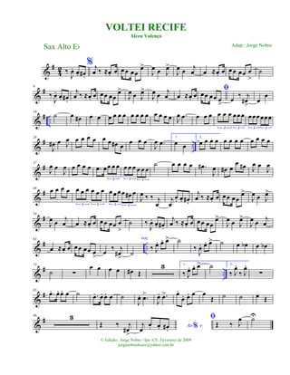 &
#
4
2 ‰
J
œ. œ. œ# .
% j
œ ‰ ≈œ. œ œ œ œœ
œ>
J
œ œ J
œ>
J
œ œ
j
œ œ ≈œ. œ œœ œœ œ
>
˙
&
#9
‰
J
œ. œ. œ# .
j
œ ‰ ≈œ. œ œœ œœ
œ>
J
œ œ J
œ>
J
œ œ
j
œ œ ≈œ. œ
ﬁ
œœ œœ œ
>
œ
‰ j
œ#
>
œ
œ
&
# ..
18
˙ œ œ# œ œ œ œ œ œ œ œ œ œ œ œ œ œ J
œ .œ œ œ œ œ œ œ œœœ
3 3
œœœœœœ
3 3
&
# ..
28
J
œ# œ J
œ œ œ œ œ œ œ œ# œ œ œ œ
J
œ .œ
1.
œ œ
2.
œ œ œ œ œ œ œ œ œ œ œ œ
&
#37
J
œ œ
J
œ œ œ œ œ .œ œœ œ œ
3
œ œ œ œ œ œ
3 3
˙ œ œ œ œ .œ#
J
œ œ# œ
œ œ# J
œ œ
J
œ
&
#46 œ œ œ œ œ œ œ œ œ œ
3 3
œ œ œœ œ# œ
3 3
J
œ ‰ ‰ j
œ
j
œ
œ. œ. œ# .
j
œ ‰ ≈œ. œ œœ œœ
œ>
J
œ œ J
œ>
&
#54
J
œ œ j
œ œ ≈œ. œ œœ œœ œ
>
˙ ‰
J
œ. œ. œ# .
j
œ ‰ ≈œ. œ œœ œœ
œ>
J
œ œ J
œ>
J
œ œ j
œ
&
# ..
63
œ ≈œ. œ œœ œœ œ
>
œ ‰ j
œ#
>
˙
voz
‰ J
œ. œ. œ> ˙
‰
J
œ. œ. œ> ˙ œ œb œ œb
&
# ..
73
˙ ∑
œ œ œ œ œ# Œ
3 1.
‰ J
œ. œ. œ> ˙ 2.
‰ J
œ.
‰ J
œ.
∑
&
#85
.œ. œ. œ. œ ˙ .œ. œ. œ. œ ˙
J
œ. .œ>
J
œ. .œ> œ.
œ. œ. œ œ
Œ ˙ ˙ œ Œ
&
#96 3
Œ ‰ j
œ#
>
Ao e%j
œ
œ. œ. œ# .
ﬁ
Œ ‰ J
œ ˙U
VOLTEI RECIFE
Alceu Valença
Sax Alto Eb
© Edição.: Jorge Nobre / Ipu -CE. Fevereiro de 2009
jorgenobredosax@yahoo.com.br
Adap.: Jorge Nobre
 