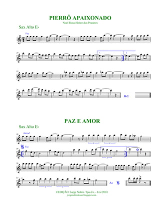 & 4
2
Voz
œ œ œ œ œ œ œ
J
œ .œ œ
Œ
œ œ œ œ œ œ
œ
J
œ .œ œ
‰ J
œ œ œ œ œ
& ..
10 œ œ œ œ œ œ œ œ œ œ œ œ œ œ œ œ œ
1.
J
œ .œ œ Œ
2.
J
œ .œ œ œ œ œ
&
19
œ œ œ œ œ œ œ ˙
‰ J
œb œ œ œ œb œ œ œ œb œ ˙ œ
‰ J
œ œ œ œ œ
&
28 œ œ œ œ œ œ œ œ œ œ œ œ œ œ œ œ œ ˙
D.C.
œ
Œ
&
38
Introd.
œ œ œ œ œ œ
œ
J
œ .œ œ
‰ J
œ œ œ œ
3
œ œ œ
3
œ œ œ œb ˙
& .. ..
46 % Voz
œ œ œ ˙
œ œ œ ˙
œ œ œ œ œ 1.œ œ œ
3
˙ 2.
ﬁ˙ œ
Œ
&
56 œ œ œ œ œ œ# œ
J
œ .œ ˙ œ œ œ œ œ œ œ ˙ ˙ œ œ œ œ œ œ
œ
J
œ .œ
&
67
œ
‰ J
œ œ œ œ
3
œ œ œ
3
œ œ œ œb
Ao %
˙ œ œ œ
J
œ>
‰
Sax Alto Eb
©EDIÇÃO: Jorge Nobre / Ipu-Ce. - Fev/2010
jorgenobredosax.blogspot.com
PIERRÔ APAIXONADO
Noel Rosa-Heitor dos Prazeres
PAZ E AMOR
Sax Alto Eb
 