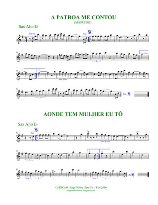 &
#
4
2 ..
Introd.
‰ J
œ œ œ
J
œ œ
J
œ œ œ œ œ
J
œ .œ Voz
œ
œ œ
% œ œ œ œ œ œ œ
J
œ .œ œ ‰ J
œ œ
‰ J
œ
&
#11 œ œ œ œ ˙ œ Œ
œn œ œ# œ œ œ# œn œ# œ œ œ
3
œ
Œ
œ œ œ œ œ œ
1.
˙
&
# ..
21
œ
œ œ
2.
˙ œ
‰ J
œ œ œ œ
3
œ œ œ
J
œ .œ œ œ œ œ œ œ
œ œ œ œ œ œ œ œ
&
#32
.œ J
œ œ œ œ
3
œ œ œ
‰ J
œ œ œ
J
œ œ J
œ œ œ œ œ
J
œ .œ
Ao %
œ
œ œ
&
# ..
43 Voz
Œ ‰ J
œ
%
œ œ œ œ œ œ œ ˙ Œ
œ
J
œ>
‰ ‰ J
œ œ œ œ
3
J
œ .œ
J
œ ‰
œ J
œ>
‰ ‰ J
œ
&
# ..
53
œ œ œ
3
J
œ .œ œ œ
J
œ .œ œ
œ ˙ 1.
.œ
J
œ
2.
œ
Œ
˙
œ
œ ˙
˙
&
#65
œ œ œ
3
œ œ œ
3
˙ ˙# ˙
œ
œ ˙
˙ œ œ œ
3
œ œ œ
3
˙
Ao%
.œ
J
œ
Sax Alto Eb
©EDIÇÃO: Jorge Nobre / Ipu-Ce. - Fev/2010
jorgenobredosax.blogspot.com
A PATROA ME CONTOU
(SEGREDO)
AONDE TEM MULHER EU TÔ
Sax Alto Eb
 