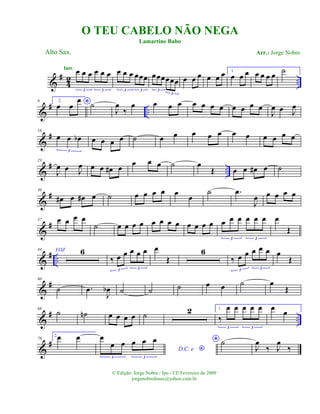 &
#
42 ..
œ œ œ œ œ œ
3 3
Intr. œ œ œ œœœ
3 3
œœœœœœ
3
3
œ œ œ œ œ œ 1.
œ œ œ œ œ œ œ ˙
&
# ..
9 2.
*œ œ
œ ˙
J
œ
‰
œ œ œ œ œ œ œ œ œ œ œ œ
J
œ œ J
œ
&
#16
œ œ œb
3
œ œ œ œ ˙ œ œ œ œ œ œ œ œ œ œ œ
&
# ..
23
J
œ œ J
œ œ œ œ# œ
œ œ œ ˙ œ
Œ œ œ œ# œ ˙
&
#30
œ# œ œ# œ ˙ œ œ œ œ œ œ
˙ .œ
J
œ œ œ œ œ
&
#37 œ œ œ œ
˙ œ œ œ œ œ œ œ œ œ œ œ œ œ œ œ œ œ œ
3 3
œ
Œ
&
# ..
44 VOZ 6
‰ œ œ œ œ œ
3 3
œ
Œ
6
‰ œ œ œ œ œ
3 3
œ
Œ
&
#60
˙ .œ
J
œb ˙ ˙ ˙ œ œ ˙ œ
Œ
&
# ..
68
˙ ˙n œ œ œ œ ˙ 2 1.
‰
œ œ œ œ œ
3 3
œ œ
&
#76
2.œ œ
D.C. e *
œ
œ œ œ œ œ
3 3
* ˙
J
œ
‰ J
œ
‰
O TEU CABELO NÃO NEGA
Alto Sax.
© Edição: Jorge Nobre / Ipu - CE Fevereiro de 2009
jorgenobredosax@yahoo.com.br
Lamartine Babo
Arr.: Jorge Nobre
 