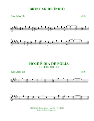 &
##### 42 Œ
œœ œœ œœ œœ œœ
œœ œœ œœ œœ œœ
œœ œœ œœ œœ ˙˙ ˙˙
Œ
œœ
&
#####
10
œœ œœ œœ œœ
œœ œœ œœ œœ œœ
œœ œœ œœ
œœ ˙˙ ˙˙
n
#### Œ
œ œ œ ˙ ˙ Œ
œ œ œ ˙ ˙
&
####
27
Œ
œœ œœ œœ ˙˙ ˙˙ Œ
œœ œœ œœ ˙˙ ˙˙
©EDIÇÃO: Jorge Nobre / Ipu-Ce. - Fev/2010
jorgenobredosax.blogspot.com
BRINCAR DE ÍNDIO
Sax Alto Eb XUXA
HOJE É DIA DE FOLIA
Ê Ô Ê Ô... Ê Ô Ê Ô
XUXASax Alto Eb
 