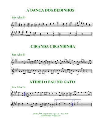 &
###
42 œœ œœ œœ œœ œœ œœ œœ œœ
œœ œœ
˙˙ œœ œœ
˙˙ œœ
œœ œœ œœ œœ œœ
&
###11
œœ
œœ œœ œœ œœ œœ œœ œœ
˙˙ œœ œœ
˙˙
&
###18
Œ ‰ j
œ œ œ œ œ œ œ œ œ œ œ œ œ œ œ œ œ œ œ œ œ œ
œ œ œ œ œ œ œ œ œ
&
###27
œ œ œ œ œ œ œ œ œ œ œ œ œ œ œ œ œ œ œ œ œ
œ œ œ œ œ œ ˙
&
### ..
36
.œ
J
œ œ œ œ œ œ œ œ œ œ œ œ œ œ œ œ œ œ œ œ
œ œ œ œ œ
&
### ..
46
œ œ œ œ œ œ œ œ œ œ œ œ
1.
œ œ .œ
J
œ
2.
œ
œ^
©EDIÇÃO: Jorge Nobre / Ipu-Ce. - Fev/2010
jorgenobredosax.blogspot.com
A DANÇA DOS DEDINHOS
Sax Alto Eb
Sax Alto Eb
Sax Alto Eb
CIRANDA CIRANDINHA
ATIREI O PAU NO GATO
 