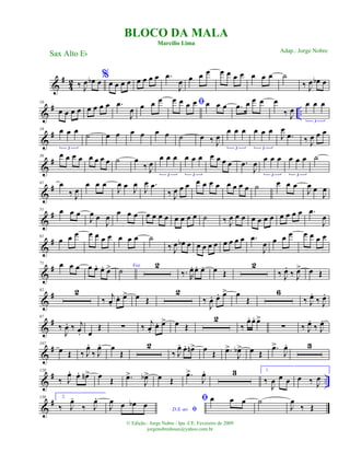 &
#
4
2 ‰ J
œ œb œ%
œ œ œ œ œ œ œ œ .œ
J
œ œ œ œ œ œ œ œ œ œ œ ˙
‰ J
œ œb œ
&
# ..
10
œ œ œ œ œ œ œ œ .œ
J
œ œ œ œ ﬁœ œ œ œ œ œ œ .œ œ œ œ œ
‰ J
œ
œ œ œ
3
&
#19 œ œ œ
3
˙ œ œ œ œ œ œ ˙ œ ‰ J
œ
œ œ œ
3
œ œ œ
3
J
œ
.œ ‰ J
œ œ œ
&
#30 œ œ œ œ œ œ œ œ ˙ œ
‰ J
œ
œ œ œ
3
œ œ œ
3
œ œ œ œ .œ
J
œ
œ œ œ
3
œ œ œ
3
˙
&
#41 œ
‰ J
œ
œ œ œ
J
œ œ
J
œ
J
œ .œ
‰ J
œ œ œ œ œ œ œ œ œ œ œ ˙ œ œ œ
J
œ œ
J
œ
&
#51 œ œ œ
J
œ œ
J
œ
œ œ œ œ œ œ œ œ œ œ œ ˙ ‰ J
œ œ œ œ œ œ œ œ œ œ œ .œ
J
œ
&
#61
œ œ œ œ œ œ œ œ œ œ ˙
‰ J
œ œb œ œ œ œ œ œ œ œ œ .œ
J
œ œ œ œ œ œ œ œ
&
#71 œ œ œ œ œ. œ. œ> Voz
˙
2
‰. R
œ. œ. œ. œ Œ
2
‰ J
œ.
‰ J
œ> œ Œ
&
#82 2
‰ j
œ.
œ. œ> œ Œ
2
‰
J
œ. œ. œ> œ
Œ
6
‰ J
œ.
‰ J
œ.
&
#97
‰
J
œ. ‰ j
œ. œ
Œ ∑ ‰ j
œ.
œ. œ> œ Œ
2
‰
œ. œ. œ>
∑ ‰ J
œ.
‰ J
œ.
&
#107
œ Œ ‰ J
œ.
‰ J
œ. œ
Œ
2
‰ J
œ. œ. œn> œ Œ .œ>
J
œb> œ Œ
.œ>
J
œ. 3
&
# ..
120
‰ J
œ. œ. œn> œ Œ .œ>
J
œb> œ Œ
.œ>
J
œ. 3 1.
‰
J
œ œ œ œ ‰ J
œ
&
#130 2.
‰ J
œ.
‰ J
œ.
D.S. ao ﬁJ
œ œ œb œ
ﬁ œ œ œ ˙
J
œ
‰ Œ
BLOCO DA MALA
Marcílio Lima
Sax Alto Eb
© Edição.: Jorge Nobre / Ipu -CE. Fevereiro de 2009
jorgenobredosax@yahoo.com.br
Adap.: Jorge Nobre
 