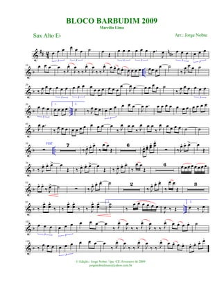 &
## 4
2 nnbœ œ œ
3
œ œ œ
3
˙ œ
Œ
œ œ œ
3
œ œ œ
3
.œ
J
œ œ œ œ
3
œ œ œ
3
& b ..
10 œ œ œ œ
‰ J
œ.
J
œ
‰ ‰ J
œ.
J
œ
‰ ‰ J
œ. œ œ. œ œ.
J
œ œ œ œ œœ œ
œ ˙
‰ J
œ œ œ ˙
& b
20
‰ J
œ œ œ œ œ œ
3
œ œ œ
3
œ
œ œ œ œ œ œ
œ
J
œ .œ œ œ œ œ ˙
‰ J
œ œ œ œ œ œ
3
& b ..
30
œ œ œ
3
1.
œ œ œ œ
2.
˙ ‰ J
œ œ œ œ œ œ
3
œ œ œ
J
œ .œ œ œ œ œ œ œ œ œ œ œ œ
& b
40
J
œ .œ
‰ J
œ œ œ œ œ œ œ œ œ œ œ
‰ J
œ œ œ
‰ J
œ œ œ
‰ J
œ œ œ œ œ ˙ ˙
& b ..
50 VOZ
∑
7
‰ J
œ. œ. œ.
‰
œ œ
Œ
6
œœ
. œœ
. œœ
. œœ
.
∑ ‰ J
œ. œ. œ> œ
Œ
& b
70
‰ J
œ. œ. œ> œ
Œ ‰ J
œ. œ. œ> œ
Œ ‰ J
œ. œ. œ.
‰
œ œ
Œ
6 œ œ œ œ œ œ œ œ
& b
83
œ. œ.
‰ J
œ> ˙ ∑ ‰ J
œ. œ. œ. ˙ 2
‰ J
œ. œ. œ.
‰
œ œ
Œ
3
& b ..
95
‰
œœ
. œœ
.
‰ ‰
œœ
. œœ
.
‰ ‰ J
œœ
. œœ
. ˙˙ ‰
œ œ œ œ œ œ
1.
J
œ ‰ Œ
2.
œ ‰ J
œ
& b
102
œ œ œ
3
œ œ œ
3
œ œ œ œ
‰ J
œ.
J
œ
‰ ‰ J
œ.
J
œ
‰ ‰ J
œ. œ œ. œ œ. ˙
& b
110
‰ J
œ œ œ œ œ œ
3
œ œ œ œ
‰ J
œ.
J
œ
‰ ‰ J
œ.
J
œ
‰ ‰ J
œ. œ œ. œ œ. œ. œ. œ. œ.
BLOCO BARBUDIM 2009
Marcílio Lima
Sax Alto Eb
© Edição.: Jorge Nobre / Ipu -CE. Fevereiro de 2009
jorgenobredosax@yahoo.com.br
Arr.: Jorge Nobre
 