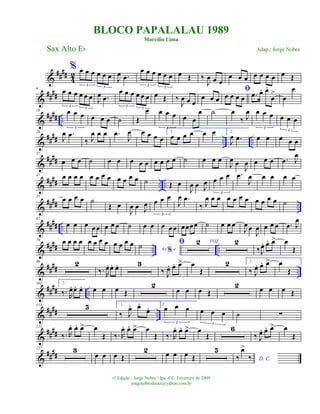 &
####
4
2
% œ œ œ œ œ œ
3 3
J
œ .œ
œ œ œ œ œ œ
3 3
œ Œ ‰
J
œ œ œ
œ œ œ œ œ œ œ œ Œ
&
####
9 œ œ œ œ œ œ
3 3
J
œ .œ
œ œ œ œ œ œ
3 3
œ Œ ‰
J
œ œ œ
œ œ œ
ﬁ
œ œ œ œ .œ œ. œ.
œ
>
œ
œ
&
#### ..
18 œ œ œ
3
œ œ œ ˙ Œ
œ œ œ œ
3
œ œ
œ ˙ œ
‰ J
œ œ œ œ
3
œ œ œ
3
&
#### .. ..
28
J
œ .œ
‰ J
œ œ œ .œ
J
œ œ œ œ œ
1.
œ œ œ œ œ œ 2.
J
œ .œ œ œ œ œ œ
&
####
37
œ œ œ ˙ œ œ œ œ œ œ œ œ œ ˙ œ œ œ
J
œ œ
J
œ œ œ œ .œ J
œ
&
#### .. ..
47 œ œ œ œ œ œ œ œ œ œ œ œ ˙ Œ œ
J
œ œ J
œ œ œ œ
3
.œ
J
œ œ œ œ œ
&
#### ..
57 œ œ œ œ ˙
Œ œ
J
œ œ J
œ œ œ œ
3
J
œ .œ
‰ J
œ œ œ œ œ œ œ œ œ œ œ ˙
&
#### ..
67
œ œ œ œ œ œ œ œ ˙ œ œ œ œ œ œœœœ ˙ œ œ œ
J
œ œ
J
œ œ œ œ .œ J
œ
&
#### .. ..
79 œ œ œ œ œ œ œ œ œ œ œ œ
Ao e%
˙ ﬁ 2 VOZ 2
‰J
œ. œ. œ> œ
Œ
&
#### ..
90 2
‰. R
œ. œ. œ. 3
‰ J
œ. œ. œ> œ
Œ
2 1.
‰ J
œ. œ. œ> œ
Œ
&
##
## ..
102 2.
‰. R
œ. œ. œ. œ œ œ Œ
2
œ œ œ Œ
2 œ œ œ Œ
&
##
## ..
113 5 1.
‰ J
œ. œ.
œ. 2.
œ œ œ
3
œ œ œ
3
˙ ∑
&
##
##
123
‰. R
œ. œ. œ> œ
Œ ‰. R
œ. œ. œ> œ
Œ ‰. R
œ. œ. œ> œ
Œ
6
‰ J
œ. œ. œ> œ
Œ
&
##
##
137 3
œ œ œ Œ
2 œ œ œ Œ
5
D. C.‰
œ>
‰
BLOCO PAPALALAU 1989
Marcílio Lima
Sax Alto Eb
© Edição.: Jorge Nobre / Ipu -CE. Fevereiro de 2009
jorgenobredosax@yahoo.com.br
Adap.: Jorge Nobre
 