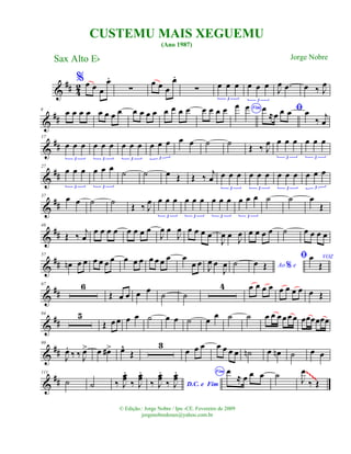 &
## 42
%œ œ œ
œ.
∑
œ œ œ
œ.
∑ œ œ œ
3
œ œ œ
3
J
œ .œ œ ‰ J
œ
&
##
9 œ œ œ œ œ œ œ œ œ œ œ œ œ œ œ œ œ œ œ œ Fim
œ œ ﬁœ
≈œ œ œ œ
‰ j
œ
&
##
17
œ œ œ
3
œ œ œ
3
œ œ œ
3
œ œ œ
3
œ œ ˙ ˙ Œ ‰ J
œ œ œ œ
3
œ œ œ
3
&
##
27
œ œ œ
3
œ œ œ
3
˙ ˙ œ Œ Œ ‰ j
œ œ œ œ
3
œ œ œ
3
œ œ œ
3
œ œ œ
3
&
##
37 œ œ ˙ ˙ Œ ‰ J
œ œ œ œ
3
œ œ œ
3
œ œ œ
3
œ œ œ
3
˙ ˙ œ
Œ
&
##
48
Œ ‰ j
œ
œ œ œ œ œ œ œ œ
J
œ œ
J
œ œ œ œ œ
J
œ œ J
œ œ œ œ œ ˙ œ œ œ œ
&
##
57
œn œ œ œ œ œ œ œ œ œ œ œ œ œ œ
œ œ J
œ œ
J
œ ˙ Ao e%œ Œ
ﬁ VOZœ
Œ
&
##
67 6
Œ œ œ œ œ ˙ ˙
4 œ œ œ œ œ œ œ œ œ Œ
&
##
84 5
Œ œ œ œ œ ˙ œ œ ˙ œ œ ˙ ˙ œ œ œœœœ œœœœœœ
&
##
99
J
œ.
‰ ‰ J
œ> œ œ#> œ^
Œ
3
œ œ œ œ œ œ œ ˙n œ œn ˙ œ œ
&
##
111
˙ ˙ ‰ J
œœ
.
‰ J
œœ
.
D.C. e Fim‰ J
œœ
.
‰ J
œœ
. Fim œ
≈ œ œ œ ˙ J
œ
‰ Œ
~~~~
CUSTEMU MAIS XEGUEMU
(Ano 1987)
Sax Alto Eb
© Edição.: Jorge Nobre / Ipu -CE. Fevereiro de 2009
jorgenobredosax@yahoo.com.br
Jorge Nobre
 