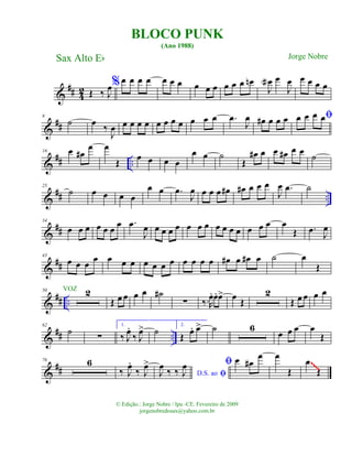 &
## 42 Œ ‰ J
œ%œ œ œ œ œ œ œ œ œ œ œ œ œ œn
J
œa œ
J
œ œ œ œ œ
&
##
8
˙ œ ‰
J
œ œ œ œ œ œ œ œ œ œ œ œ .œ
J
œ œ# œ œ œ ﬁœ œ œ œ
&
## ..
16 œ œ#
œ œ
Œ
œ œ œ œ
œ œ ˙
Œ
œ# œ œ œ# œ œ ˙
&
## ..
25
˙ œ œ œ œ
œ œ .œ
J
œ œ œ œ œ# œ# œ œ œ
J
œ .œ ˙
&
##
34
œ œ œ œ œ œ œ .œ
J
œ œ œ œ œ œ œ œ œ œ œ œ œ œ œ œ
Œ .œ J
œ
&
##
43
œ œ œ œ œ œ œ œ œ œ œ œ œ œ œ œ# œ œ# œ ˙ œ
Œ
&
## ..
50 2
Œ œ œ œ œ ˙#
∑ ‰.R
œ. œ. œ> œ Œ
2
Œ œ œ œ œ
&
## ..
62
˙ ∑
1.
‰ J
œ.
‰ J
œ> ˙ 2.
Œ œ. œ> ˙ 6
œ œ œ œ
Œ
&
##
76 6
‰ J
œ.
‰ J
œ>
ﬁD.S. aoJ
œ ‰ ‰ J
œ ﬁ œ œ#
œ œ
Œ
œ
Œ
~~~~
BLOCO PUNK
(Ano 1988)
Sax Alto Eb
© Edição.: Jorge Nobre / Ipu -CE. Fevereiro de 2009
jorgenobredosax@yahoo.com.br
Jorge Nobre
VOZ
 