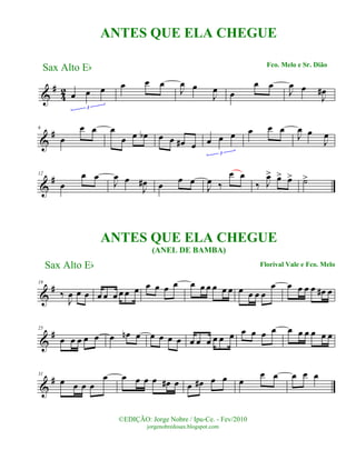 &
#
42 œ œ œ
3
œ œ œ
J
œ œ
J
œ œ
œ œ
J
œ œ
J
œ#
&
#6
œ
œ œ œ
œ œ œb œ œ œ# œ œ œ œ
3
œ œ œ
J
œ œ
J
œ
&
#12
œ
œ œ
J
œ œ
J
œ# œ œ œ
J
œ ‰
œ œ
‰ J
œ> œ> œ> ˙>
&
#19
‰
J
œ œ œ œ œ œ œ œ œ œ œ œ œ œ œ œ œ œ œ œ œ œ œ
œ œ œ œ œ œ# œ
&
#25
œ œ œ œ œ œ œn œ œ œ œ œ œ œ œ œ œ œ œ œ œ œ œ œ œ œ œ œ
&
#31
œ œ œ œ
œ œ œ œ œ œ# œ œ œ# œ œ œ
œ œ œ œ œ
Sax Alto Eb
©EDIÇÃO: Jorge Nobre / Ipu-Ce. - Fev/2010
jorgenobredosax.blogspot.com
ANTES QUE ELA CHEGUE
Fco. Melo e Sr. Dião
Sax Alto Eb Florival Vale e Fco. Melo
ANTES QUE ELA CHEGUE
(ANEL DE BAMBA)
 