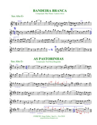 &
#
4
2
Introd.
Œ œ œ œ œ œ œ ˙ œ œ œ
‰
J
œ œ œ œ œ œ œ j
œ œ œ# œ# œ
Voz
J
œ ‰ œ œ œ
&
# .. ..
11 %œœœ ˙ Œ œ œœ œœb ˙
˙
˙
˙ Œ
œ œ œ œ œ œ œ
œ œ ﬁœ œ# œ
1.
˙ œ Œ Œ œ œ œ
&
#27 2.
.œ J
œ œœœ œb œ œ œ ˙
Œ ‰ J
œ œœœœ œ œ œ ˙
Œ œ œ œœ œ œ œ œ œ œ œ
&
#40
œ œ œ ˙ œ Œ Œ œ Ao %
œ œ ﬁœ œ œ œ œ œ œ œ ˙ ˙
J
œ ‰ Œ
&
# ..
52
Voz
Œ œ
œ œ# ˙ ˙ œ œ œ œ ˙ ˙ œ œ œ
J
œ œ
J
œ# ˙ ˙ œ œ# œ
&
#65
J
œ œ
J
œ ˙ ˙
J
œ
‰
œ œ œ ˙
˙ œ œ œ œ œ œ#
3
˙ ˙ œ
œ œ
&
# ####
77
œ œ œ
3
˙#
˙ œ œ# œ œ œ# œ
3
˙
Œ œ#
˙
œ œ#
J
œ‰ œ#
j
œ
‰ Œ
œ
œ# ˙ .œ J
œ
&
####
88
J
œ œ
J
œ œ œ œ œ ˙ ˙ œ œ œ œ ˙ .œ J
œ ˙ œ œ œ œ œ œ œ œ
&
####
99
œ œ
J
œ ‰ œ œ
œ ˙ ˙ œ œ œ œ
œ œ œ
3
˙ ˙ œ œ œ œ œ œ œn
3
&
#### ..
110
˙# ˙ œ œ œ
3
œ œ œ
3
1.
˙
Œ œn
˙œ œn
J
œ ‰ œ
j
œ
‰ Œ
œn œ#
2.
˙œ œ œ œ
j
œ ‰ Œ
J
œ ‰ Œ
Sax Alto Eb
©EDIÇÃO: Jorge Nobre / Ipu-Ce. - Fev/2010
jorgenobredosax.blogspot.com
BANDEIRA BRANCA
Composição: Max Nunes / Laércio Alves
AS PASTORINHAS
Composição: Noel Rosa-BraguinhaSax Alto Eb
 