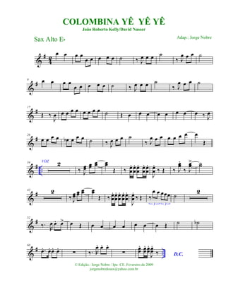 &
#
42
œ œ œ œ
œ œ œ œ œ ˙ ‰ J
œ œ œ ˙
‰ J
œ œ œ ˙
&
#9 œ œ œ œ
œ œ œ œ œ ˙ ‰ J
œ œ œ ˙
‰ J
œ œ œ ˙
&
#17
Œ ‰
J
œ œ œ œ œ œ œ œ œ ˙ Œ œ œ œ œ œ œ œ œ ‰ J
œ
&
#26
œ œ œ œ œb œ œ œ ˙ ‰ J
œ œ œ ˙
‰ J
œ œ œ œ œ œ œ œ
Œ
&
# ..
34 VOZ 2
‰ J
œœ
œœ œœ œœ
Œ ‰ œœ
. œœ
. œœ
. œœ
. œœ
.
J
œœ
.
‰ Œ ‰ J
œœ
.
‰ J
œœ> ˙˙
&
#42 2
‰ J
œœ
œœ œœ œœ
Œ ‰ œœ
. œœ
. œœ
. œœ
. œœ
.
J
œœ
.
‰ Œ ‰
œ œ œœœ
3 3
˙
2
&
#52
‰.
R
œ œ. œ> œ Œ œ œ œ œ œ œ œ Œ ˙ ˙b
&
# ..
60
.œ. œ. œ. œ.
∑ ‰.. R
œ. œ. œ.
∑
œœ
. œœ
. œœ
.
J
œœ
.
‰ D.C.
COLOMBINA YÊ YÊ YÊ
João Roberto Kelly/David Nasser
Sax Alto Eb
© Edição.: Jorge Nobre / Ipu -CE. Fevereiro de 2009
jorgenobredosax@yahoo.com.br
Adap.: Jorge Nobre
 