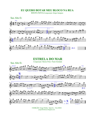 & 4
2
Voz
œ œ œ
J
œ .œ œ œ œ œ
J
œ .œ œ œ œ œ
J
œ .œ œ œ œ œ
J
œ .œ œ œ œ œ
J
œ .œ œ œ œ œ
& ..
12
J
œ .œ œ œ œ œ
1.
œ œ œ œ œ œ œ# ˙
2.
J
œ .œ œ œ œ œ ˙ œ Œ Œ œ œ# œ#
& ..
23
œ œ .œ J
œ œ œ œ œ
J
œ .œ œ œ .œ J
œ œ œ œ# œ ‰ J
œ œ# œ# œ œ
& ..
32 .œ J
œ œ œ œ œ
J
œ .œ œ œ 1. .œ J
œ œ œ œ# œ ‰ J
œ œ# œ# 2.
D. C.
˙
&
44 Introd.
œ œ œ œ œ œ œ œ œ œ œ œ œ# œ
3 3
œ œœœœœ
3 3
˙
*
œœ œ# œ# œ œ
3 3
œ œ œ œ
3
œ œ
Voz
J
œ
œ œ œ
& ..
53
œ œ œ œ
% ˙ ˙ ‰
j
œ œ œ œ œ œ œ
˙ ˙
J
œ œ œ œ œ œ œ œ ˙ ˙
& ..
64 1.
‰
œ œ œ œ œ œ œ œ œ œ#
3
˙
J
œ
œ œ œ œ œ œ œ
2.
‰ J
œ œ# œ# œ œ œ œ# ˙
D. C.
œ
‰ J
œ
&
74 œ œ œ œ œ œ# œ œ œ œ œ œ œ
‰ J
œ œ œ œ œ œ œ œœ ˙ .œ
J
œ œ œ œ# œ œ œ œ# œ œ œ# œ œ
&
85 œ
œ œ œ œ œ œ œ# œ œ ˙ ˙
J
œ
œ œ œ Ao %
e D.C.
œ œ œ œ
* œ œ œ œ
3
˙
U
Sax Alto Eb
©EDIÇÃO: Jorge Nobre / Ipu-Ce. - Fev/2010
jorgenobredosax.blogspot.com
ESTRELA DO MAR
Composição: Marino Pinto / Paulo Soledade
EU QUERO BOTAR MEU BLOCO NA RUA
ROUPA NOVA-Composição: Sérgio Sampaio
Sax Alto Eb
 