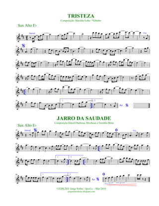 &
## 4
2
Introd.
‰ œœ œœ œ ˙ œ œ œ œ ˙ ˙
≈
œ œ œ œ .œ œ œ œ œ .œ œ œ
%
Vozœ
‰ j
œ
&
##
10
.œ J
œ ˙
Œ œ œ .œ œ œœ œ .œ J
œ ˙
Œ
œ œ .œ œ œœ œ .œ J
œ ˙
Œ
œ œ
&
##
21
.œ œ œœœ ˙ ˙
≈
.
J
œ œ œ œ œ œ œ œ œ œ œœœ œ œ œ
≈
.
J
œ œ œ œ œ
œ œ
œœ ˙ ˙
&
##
32
≈
.
J
œ œ œ œ œ œ œ œ œ œ œ œ œ# œ .œ œ œ œ œ œ .œ
œ œ œ œ ˙ ‰. R
œ œ œ œ
&
## ..
40 œ œ ˙
≈
.
J
œ œ œ
œ œ
œ œ œ œ ˙ ≈
.
J
œ œ œ œ œ œ œ œ œ ˙
&
## ..
50
œ œ œ .œ
œ œ œ œ
1.
˙ œ œ œ œ 2.
˙ Ao %
œ ‰
j
œ
&
##
59 Introd.
Œ ‰ J
œ%œ œ œ .œ
J
œ œ .œ
œ œ œ œ œ œ œ .œ œ œ ﬁœ œ œ œ œ œ œ
Voz
.œ
j
œ .œ J
œ
&
## ..
69 .œ
J
œ œ œ œ ‰ J
œ œœ œ œ œ .œ
J
œ ˙ œ
‰ J
œ œ œ œ œ œ œ œ œ .œ œ œ .œ
J
œ
&
## .. ..
80
œ .œ œ œ .œ
J
œ ˙
1.
œ ‰ J
œ 2.
œ œ œ œ ˙ œ œ œ œ ˙ .œ œ œ œ œ œœ œœœ œ
&
## ..
90 œ œ œ œœ œ
1.
œ œ œ œ œ œ 2.
œ œ Ao %œ ‰ J
œ ﬁ
œ œ œ
3
œ œ œ
3
˙ œ œ
‰ Œ
Sax Alto Eb
©EDIÇÃO: Jorge Nobre / Ipu-Ce. - Mar/2010
jorgenobredosax.blogspot.com
TRISTEZA
Composição: Haroldo Lobo / Niltinho
JARRO DA SAUDADE
Composição:Daniel Barbosa, Meribeau e Geraldo Blota
Sax Alto Eb
 