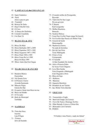 42 – C A R N A V A L das C R I A N Ç A S
43 - Super Fantástico
44 – Ilariê
Atirei o pau no gato
45 – Tindolelê
46 - Brincar De Índio
47 - Hoje É Dia De Folia
48 - O Circo
49 – A Dança dos Dedinhos
50 - Ciranda Cirandinha
51 - Uni Duni Tê
52 – B L O C O S de I P U
53 - Bloco Da Mala
54 - Bloco Barbudim 2007 e 2009
55 - Bloco Papalalau 1987 e 1989
56 - Bloco Xeguemu 1987 e 1992
57 - Bloco Punk 1988 e 1989
58 - Bloco Foras Da Lei 1990
Bloco Os Réus 1989
59 – Bloco Antes Que Ela Chegue
60 – M A R C H A S R A N C H O
61 - Bandeira Branca
Pastorinhas
62 - Até Quarta Feira
63 - O Primeiro Clarim
Avenida Iluminada
64 - Máscara Negra
Estrela Do Mar
65 - Eu quero é botar meu bloco na rua
66 - Bloco da Solidão
67 - O Trovador
68 - Baile do Municipal
Turbilhão
69 – S A M B A S
70 - Trem das Onze
Iracema
Lata D'Água
71 – Tristeza
Jarro da Saudade
72 - O mundo melhor de Pixinguinha
Recordar
73 - Tudo Está No Seu Lugar
Pra seu governo
74 - Ê Baiana
Kid Cavaquinho
75 - Mulher Brasileira
Barracão
76 - Saudosa Maloca
77 - Festa Para Um Rei Negro (pega No Ganzê)
78 - Foi Um Rio Que Passou em Minha Vida
79 - General da banda
Maracangalha
80 - Madureira Chorou
Na onda do berimbau
81 - Boi da Cara Preta
Triste Madrugada
82 - Firme e Forte
Caciqueando
83 - O Amanhã
Ai Que Saudades Da Amélia
84 - Atire a Primeira Pedra
Se Acaso Você Chegasse
85 - Leva Meu Samba
Vem Chegando a Madrugada
Está Chegando a Hora
86 - Bloco do Sujo
87 – Mulheres
88 – Maneiras
89 - Aquarela Brasileira
90 - Desabafo de um Turista–
91 - Ipu, Minha Terra Querida
92 – F R E V O S
93 – Vassourinha e Fogão
94 – Barril de Chopp e Zé Carioca
95 – Frevo Do Norte e Domingo No Rio
96 – Pilão Deitado, Corisco e Último Dia
97 – Brincando Com Clarinete
98 - ÍNDICE
“O Senhor é meu Pastor, e nada me faltará”
 