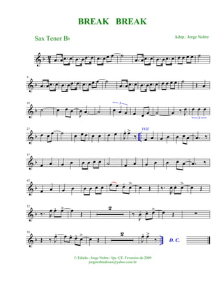 & b 42 .œ œ .œ œ .œ œ .œ œ .œ œœ œ ˙
.œ œ .œ œ .œ œ .œ œ œ œ œ œ ˙
& b
9
.œ œ .œ œ .œ œ .œ œ .œ œœ œ ˙
.œ œ .œ œ .œ œ .œ œ œ œ œ œ ˙ Œ œ
& b
18
˙ œ œ œ
J
œ .œ ˙ œ œ œ
3
œ œ œ ˙ œ ‰ J
œ œ œ œ
3
& b ..
27
œ œ œ ˙ œ œ œ œ œ œ œ J
œ. œ>
‰
VOZ
œ œ œ œ œ œ œ .œ ‰
& b
37
œ œ œ œ œ œ œ œ ˙ œ œ œ œ œ œ œ .œ ‰
& b
45
œ œ œ œ œ œ œ œ œ œ œ. œ> œ Œ ‰.
R
œ œ. œ> œ Œ
& b
52
‰. R
œ œ. œ> œ Œ
2
‰
J
œ. œ. œ> œ Œ ∑
& b ..
59
Œ ‰ J
œ. œ œ. œ. œ> œ Œ
2
J
œ. œ>
‰ D. C.
BREAK BREAK
Sax Tenor Bb
© Edição.: Jorge Nobre / Ipu -CE. Fevereiro de 2009
jorgenobredosax@yahoo.com.br
Adap.: Jorge Nobre
 