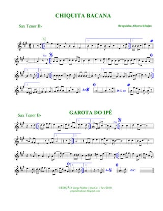 &
###
4
2 .. ..Œ ‰ J
œ œ œ
A
J
œ œ j
œ œ œ ˙
1.
œ œ J
œ œ
J
œ œ œ
œ ‰ J
œ
2.
œ œ œ œ
*œ œ
&
##
#
..˙
Voz
œ ‰ j
œ
%
œ œ œ œ œ œ œ œ œ œ œ ‰ J
œ œ œ œ œ œ œ œ œ
ﬁ
œ œ œ œ
&
##
#
.. .. ..
1.
œ ‰ j
œ
2.
œ ‰ j
œ œ œ œ œ
J
œ œ j
œ œ œ œ œ œ ‰ j
œ
1.
œ œ œ œ
j
œ œ
j
œ œ œ œ œ œ ‰ j
œ
&
### 2.
œ œ# œ œ
j
œ œ
j
œ œ œ œ œ %Ao
j
œ œ j
œ
ﬁ
˙ D.C. aoœ ‰ J
œ *
œ
œ œ œ œ
>
j
œ
>
‰
&
### .. .. ..Œ ‰ J
œ œ œ œ œ œ œ œ œ œ œ œ
GAROTA DO IPÊ
1.
J
œ œ
J
œ
2.
.œ œœ
œ
Voz
J
œ œ j
œ
%
œ œ œ œ œ ˙
&
### ..‰ j
œ œœ ˙
‰ j
œ œœ
1.
˙ Œ ‰ j
œ
2.
˙ Œ œ œ
œ œ œ œœ
J
œ .œ ˙ œ œ œ œœ ˙
&
###
..Œ ‰
j
œ œ œ œ œ
œ
J
œ .œ œ œ œn œ œ œa œ# œ œ .œ
J
œ œ œ œ œ œ
œ œ œ œ œ œ
&
###
...œ
J
œ œ œ œ œ œ
œ œ
ﬁ
œ œ œ œ
1.
œ ‰ J
œ
2.
˙ Ao %Œ ‰ j
œ
ﬁ
D.C..œ J
œ
CHIQUITA BACANA
Braguinha-Alberto Ribeiro
©EDIÇÃO: Jorge Nobre / Ipu-Ce. - Fev/2010
jorgenobredosax.blogspot.com
Sax Tenor Bb
Sax Tenor Bb
 