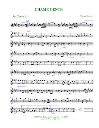 &
###
42 .. ..
Introd.
Œ ‰.R
œ
A
.œ œ .œ œ .œ œ œn œ œn œ ˙n œ
‰.R
œ .œ œ .œ œ œ
œn œ œn œn œ
3
3
˙n 1.
œ
‰.R
œ
&
##
#10 2.
œ
Œ
Voz
˙ ˙
j
œ œ
j
œ œ œ ˙n œ œ œn
j
œn œ ‰
&
##
#18
œn œ œ
3
J
œn œ ‰ Œ œ œ
J
œn œ œ œ œ œ œn
3
J
œn œ ‰ ‰ œ
J
œn ˙
&
###26
.œ
J
œ .œa
J
œ œ Œ Œ ‰ J
œ œ œ œ œn œ œ œ
3
œn œ œ
3
˙
&
##
#34
‰ œ J
œ œn œ œ
J
œ .œn ‰ œn
J
œ œ œn œ ˙ ‰ œ J
œ ˙ œ Œ
&
### ..
43
‰
J
œ œ œ œ œ œ œ
J
œ œ
J
œ œ œ œ œn
J
œ œn
J
œ œn œ œ œ
J
œ .œ œ Œ
&
### ..
51 1.
œ œ œ œ œ œn œ œ œ œ œ œ œn œ .œ œn œ œn œ œ œ ˙ œ Œ
&
##
# nn
n59 2.
‰ J
œ œ œ œ œ œn œ œ œ œ œ œ œ œn œ œ œn œ œn œ œ œ ˙ ‰ J
œ> œn> œ#>
& ..
67
œ œ œ œ œ
J
œ .œ ‰ J
œ œ œ# J
œ œN
J
œ œ œ# œ œ J
œ œ
J
œ
J
œ .œ
& ..
75
œ œ œ
3
1.
œ œ œ œ
j
œ .œ# ‰ J
œ> œ> œ#> 2.
œ œ œ
3
.œ
J
œ Ao A
œ ‰. R
œ
Sax Tenor Bb
©EDIÇÃO: Jorge Nobre / Ipu-Ce. - Fev/2010
jorgenobredosax.blogspot.com
CHAME GENTE
Moraes Moreira
 