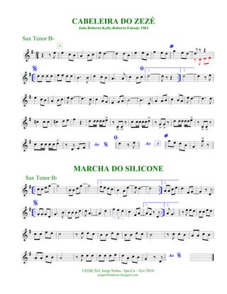 &
#
4
2 Œ ‰ J
œ œ œ œ
A
œ œ œ J
œ .œ œ œ œ œ œ œ
*
œ œ œ œ œ œ
j
œ ‰ Œ
‰ J
œ œ œ
&
# .. ..
%
œ œ œ œ œ œ œ œ .œ
J
œ œ œ œ .œ
j
œ
ﬁ
œ œ œ
1.
˙
J
œ ‰ Œ
2.
˙ œ ‰ J
œ
&
# œ œ œ œ œ œ J
œ .œ .œ
J
œ œ œ œ œ œ œ ˙ .œ j
œ œ œ œ œ œ œ J
œ .œ .œ
J
œ
&
# œ# œ œ œ# œ œ œ Œ œ œœœœœ>
‰
œ
>
œ
>
‰ œ œœœœœ>
‰ œ
>
œ
>
‰ œ œœœœœ>
‰
œ
>
œ
>
‰
&
# œ œ œ œ œ œ>
Ao %‰ j
œ œ œ
ﬁ
Ao Aœ ‰ J
œ
*œ œ œ œ œ J
œ>
‰
&
# .. ..œ œ œ œ ˙
œ œ œ œ ˙ 1.
œ œ œ œ œ œ œ
J
œ .œ ˙
2.
œ œ œ œ œ
œ œ œ ‰ j
œ
&
# .. ..
%
œ œ œ œ .œ J
œ œ œ œ œ
J
œ .œ œ œ œ œ œ
3
œ
œ œ
1.
œ œ ‰ j
œ
2.
j
œ .œ ‰ J
œ œ œ œ œ œ œ
&
# œ œ œ œ ˙ ‰ J
œ œ œ œ œ œ œ œ œ œ œ ˙ ‰ J
œ œ œ œ œ œ œ
&
#
œ œ œ œ ˙ ‰ J
œ œ œ œ œ œ œ œ œ œ œ Ao %œ ‰ j
œ
CABELEIRA DO ZEZÉ
João Roberto Kelly-Roberto Faissal, 1963
©EDIÇÃO: Jorge Nobre / Ipu-Ce. - Fev/2010
jorgenobredosax.blogspot.com
Sax Tenor Bb
MARCHA DO SILICONE
Sax Tenor Bb
 