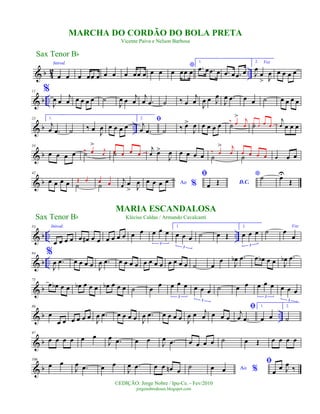 & b 42 ..
Introd.
œ œ œ œœ œ œ œ œ œœ œ œ œ
*
œ œœ œ
1.
.œ œ .œ œ .œ œ .œ œ
2. Voz
J
œ
œ
> J
œ œ œ œ œ
& b ..
11 %
J
œ œ
j
œ œ œ œ œ ˙
J
œ œ j
œ
j
œ .œ ˙ ‰ œ
j
œ J
œ œ J
œ
J
œ .œ œ œ ˙ œ œ œ œ
& b ..
23 1.
j
œ .œ ˙ ‰ œ J
œ œ œ œ œ
2. ﬁj
œ .œ ˙ ‰ œ>
J
œ œ œ œ œ ˙
‰ œ
> j
œ ˙œ œ œ œ
j
œ œ œ œ
& b
34
œ œ œ œ ˙‰ œ
>
j
œ ˙œ œ œ œ
j
œ œ>
J
œ œ œ œ œ ˙
‰ œ
> j
œ
˙œ œ œ œ œ œ œ
& b
42
œ œ œ œ ˙
Œ œ
˙
œ œ j
œ œ
> J
œ Ao %œ œ œ œ
ﬁ
D.C.œ Œ
*˙ œU
Œ
& b .. ..
53 Introd.
œ œ œ œ œ œ# œ œ œ œ œ œ œ œ œ œ œ
3
1.
œ œ œ
3
˙ œ Œ
2.
œ œ œ
3
˙
Voz
œ
œ
& b ..
64 %
J
œ .œ œ œ œ œ J
œ .œ œ œ œ œ œ œ œ œ œ œ œ œ ˙ œ
œ
J
œb .œ œ œb œ œ J
œb .œ
& b
75
œ œb œ œ œb œ œ œ œb œ œ œ ˙ œ œ œ œ œ
3
œ œ œ
3
˙ œ œ œ œ œ
3
œ œ œ
3
& b ..
86
œ
œ œ œ œ œ œ
J
œ .œ œ œ œ œ J
œ .œ œ œ œ œ J
œ œ j
œ œ œ œ
ﬁj
œ .œ
1.
œ œ
2.
˙
& b
97
œ œ œ œ œ œ
J
œ .œ œ œ
J
œ .œ œ œ œ œ ˙ œ Œ œ œ œ œ
& b
106
œ œ
J
œ .œ œ œ
J
œ .œ œ œ œn œ
˙ Ao %œ œ
ﬁ
œ
œ J
œ ‰
Sax Tenor Bb
©EDIÇÃO: Jorge Nobre / Ipu-Ce. - Fev/2010
jorgenobredosax.blogspot.com
MARIA ESCANDALOSA
Klécius Caldas / Armando Cavalcanti
MARCHA DO CORDÃO DO BOLA PRETA
Vicente Paiva e Nelson Barbosa
Sax Tenor Bb
 