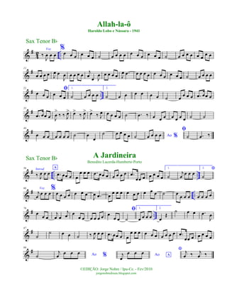 &
#
4
2 ..
Voz
‰
J
œ œ œ
%
œ œ œ œ œ œ ˙ œ œ œ œ œ œ œ œ œ œ ˙ œ œ œ œ œ œ œ œ
&
#11
œ œ œ œ J
œ œ
J
œ œ œ œ œ j
œ œ J
œ œ œ œ œ J
œ .œ œ œ œ œ œ œ œ œ œ œ ˙ œ œ œ œ
&
# ..
22
œ œ œ
ﬁ
œ œ œ
1.
˙ œ œ œ œ
2.
˙ œ œ œ œ œ œ ˙ œ
œ œ œ .œ œœ œ
&
#33
.œ œœ œ J
œ
>
‰ ‰ J
œ> œ>
‰ J
œ> œ>
‰ J
œ œ œ œ œ ˙ .œ ‰ œ œ œ œ œ œ œ ˙ ˙
&
#44
œ œ œ œ œ œ œ ˙ œ
œ
˙ œ œ œ œ ˙ Ao %œ œ œ œ
ﬁ
˙ .œ ‰
&
# .. ..
56 Introd.
‰ J
œ œ œ
A
.œ œœ œ œ
œ œ œ .œ œœ œ œ œ œ œ .œ
œœ œ œ œ œ œ
1.
˙
j
œ œ œ œ
2. *
˙
&
# ..
66 Voz
j
œ
œ œ œ
%
œ œ œ œ œ œ œ
J
œ .œ œ œ œ œ œ œ œ œ œ œ ˙ œ
œ œ œ œ œ œ œ
&
# ..
76
œ
œ œ
j
œ œ
j
œ œ
œ œ œ œ œ œ œ
œ œ
ﬁ
˙
1.
œ œ œ œ
2.
œ
Œ
˙ œ œ .œ
J
œ
&
#87
˙
˙ œ œ ˙ ‰ J
œ œ œ .œ œœ œ œ
œ œ œ œ œ œ œ œ œ œ .œ
œœ œ œ œ œ œ
&
#98
˙ Ao %
j
œ œ œ œ Ao Aj
œ
œ œ œ
* j
œ ‰ j
œ ‰
Sax Tenor Bb
©EDIÇÃO: Jorge Nobre / Ipu-Ce. - Fev/2010
jorgenobredosax.blogspot.com
Allah-la-ô
Haroldo Lobo e Nássara - 1941
A Jardineira
Benedito Lacerda-Humberto Porto
Sax Tenor Bb
 