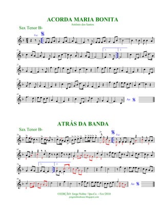 & b 4
2 ..
Voz
Œ ‰ j
œ
%
œ œ œ œ œ œ œ
j
œ .œ œ ‰ j
œ œ œ œ œ œ œ œ ˙ œ ‰
J
œ
J
œ œ
j
œ
& b ..
11
œ œ œ
j
œ œ j
œ œ œ œ
J
œ œ j
œ œ œ œ ˙
1.
œ ‰ j
œ
2.
˙
œ
œ œ œ œ .œ œ
& b
21
œ œ œ ‰ j
œ
œ œ œ œ œ œ
œ œ œ Œ œ œ œ œ œ œ œ œ œ Œ œ
œ œ
& b
32
j
œ
œ j
œ œ œ œ Œ œ
œ œ œ œ .œ œ œ œ œ Œ œ œ œ œ œ œ œ œ œ œ Œ
& b
43
.œ
J
œ œ œ œ œ œ œ œ Œ œ
œ œ
j
œ
œ j
œ œ œ Ao %.œ j
œ
& b ..
54
œ> œœ
J
œ ‰ œ> œœ
j
œ ‰ œ>
œœœ œ
>
œ
> œ> œ> œ> œ> œ>œ>œ> œ> j
œ
>
‰ Œ
‰ J
œ œ œ
% Voz
‰ j
œ œ œ
J
œ
‰ Œ
œ œ
Œ
Œ
œ
‰ j
œ œ œœ
Œ
& b
63
œ œ
Œ
Œ
œ
Œ ‰ j
œœ
Œ J
œ ‰ ‰ J
œ J
œ ‰ ‰ J
œ œ
Œ
Œ
.œ œ
Ó
œ œ œ œ
œ œ
œ Œ
‰ J
œ œ œ œ œ ‰
j
œ œ œ œ
J
œ œ
j
œ
& b ..
74
œ œ œ
1.
œ œ œ
2.
œ œ œ
Œ .œ œ Óœ œ œ œ
˙ Œ œ ˙ ‰ œ
J
œ .œ œœ œ œ œ œ œ
& b
84
˙
Œ
.œ œ œ œ œ œ
˙ Œ
œ ˙ ‰ J
œ œ œ .œ œœ œ œ œ œ œ
Ao %
˙
‰ J
œ œ œ
Sax Tenor Bb
©EDIÇÃO: Jorge Nobre / Ipu-Ce. - Fev/2010
jorgenobredosax.blogspot.com
ACORDA MARIA BONITA
Antônio dos Santos
ATRÁS DA BANDA
Sax Tenor Bb
 