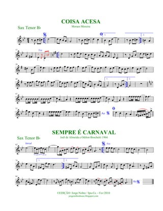& bb
4
2 .. ..‰
J
œ œ œ#
% ˙ œ œ œ œ ˙ ‰
J
œ œ œ#
ﬁ
œ œ
1.
œ œ œ ˙ ‰
J
œ œ œ#
2.
œn œ
& bb nn# ..
11
œ œ#
Voz
œ œ
‰ j
œ
œ œn ˙ ‰ J
œ œ œ œ œ œ œ œ œ œ œ j
œ .œ
‰ j
œ œ œ œ œ œ# œ
&
#20
œ# œ
œ
J
œ .œ ‰ J
œ œ œ œ œ œ œ œ œ œ œ œ œ œ œ œ œ œ œ œ œ œ œ œ ˙
&
# ..
nbb
30
‰ J
œ œ œ œ œ œ œ œ œ œ œ œ œ œ œ œ œ œ œ œ œ œ œ œ
1.
˙ ‰ j
œ œ œ
2.
˙ ∑
& bb
41
œœœœœœ œœœœœ
J
œ .œ œ Œ œœœœœœ œœœœœ
J
œ œ j
œ œ Œ
œœœœœœ
J
œ .œ
& bb
51
J
œ œ
J
œ œ Œ œœœœœœ
J
œ .œ J
œ œ
J
œ Ao %œ œ œ œ#
ﬁœ œ œ œ œ œ# œœœœœ>
& bb ..
62
Introd.
˙ œœœœœœ
3 3
˙ œ
œœœ œ œ œ œ œ œ œ œ œ .œ ‰
% Voz
œ œ œ œ ˙ œ œ œ œ ˙ ˙
& bb ..
74
œ œ œ
1.
œ# œ
œ œ .œ
2.
œ# œ
œ œ ˙
j
œ œ œ œ J
œ œ j
œ œ
œ œ
J
œ .œ ‰ j
œ œ# œ
& bb
84
J
œœ j
œ# œ
œœ ˙ ‰ j
œ œn œ J
œœ
J
œn œ
œœ
J
œ .œ ‰J
œœœ œœœœ œœ
œ# œ Ao %.œ
Sax Tenor Bb
©EDIÇÃO: Jorge Nobre / Ipu-Ce. - Fev/2010
jorgenobredosax.blogspot.com
COISA ACESA
Moraes Moreira
SEMPRE É CARNAVAL
Joél de Almeida e Odilon Boschetti 1964Sax Tenor Bb
 