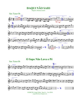 & bb
4
2 .. ..
Introd.
‰
j
œ œ œn
A
˙ œ œœœ œœ œ œœœ œœ
*
œ œœœ œœ
1.
˙
j
œ
‰ Œ
œ œ œ œ
2.
˙
Voz
j
œ œ œ œ
& bb ..
10 %
J
œ œ
j
œ œ œ .œ œ j
œ .œ ‰
J
œ œ œ
J
œ œ
j
œ œ œ .œ œ j
œ .œ œ œ œ œ œ œ œ œ
& bb ..
20
˙ œ œ œ œ œ œ œ œ œ œ œ
J
œ ‰ œ œ œ œ œ œ œ œ œ œ œ œ œ œ
ﬁj
œ .œ
1.
j
œ œ œ œ
2.
œ Œ
& bb
31
œ œ œ
3
œ œ œ
3
œ œ œ
3
.œ
J
œ œ œ œ
œ .œ
œœ œ œ œ
œ .œ j
œ œ œ œ
3
œ œ œ
3
œ œ œ
3
J
œ ‰ œ œ
& bb
43
œ œ œ œ œ œ œ œ œ œ œ j
œ .œ
>
Ao %‰
J
œ œ œ Ao A
ﬁ j
œ
‰ Œ
‰
œ œ œ
*
˙
j
œ ‰ J
œ
‰
& bb ..
54 Introd.
œ œ œ œ œ œ œ J
œ .œ œ œ œ œ œ œ œ œ œ œ œ
œ œ .œ ‰
%Voz
œ œ œ
3
œ œ œ ˙ œ Œ
& bb ..
66
œ œ œ œ œ œ œ ˙ œ Œ
œ œ œ œ œ œ œ
J
œ .œ ‰ J
œ œ œ œ œ œ œ œ œ œ œ ˙
1.
œ Œ
& bb
78 2.
œ œ œ œ œ œ œ œ .œ J
œ œ œ œ œ œ œ œ œ œ œ œn
J
œb .œ œ Œ .œ J
œ œ œ œ œ
& bb
89
J
œ .œ œ œ œ œ œ œ œ œ œ œ œ
j
œ .œ Ao %˙
Sax Tenor Bb
©EDIÇÃO: Jorge Nobre / Ipu-Ce. - Fev/2010
jorgenobredosax.blogspot.com
DAQUI NÃO SAIO
Paquito e Romeu Gentil
O Sapo Não Lava o Pé
Sax Tenor Bb
 