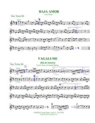 &
## 4
2 ..
Introd.
œ œ œ
3
œ
œ Voz
J
œ ‰ œ œ
%
œ œ œ œ œ œ œ œ œ œ œ œ ˙ œ œ œ ˙ œ œ œ
&
## ..
11
œ œ œ œ œ œ œ œ œ œ œ œ œ œ œ ˙
œ œ œ ˙
œ œ œ
1.
œ œ œ
2.
˙ ∑
&
##
22
œ œb œ œ œb œ ˙ œ Œ œ œ œ œ œ œ ˙ œ Œ œ œ œ œ œ œ
J
œ .œ ˙
&
##
34
œ œ œ ˙ J
œ œ
J
œ ˙ œ œ œ œ ˙ œ œ œ
3
œ
œ
Ao %J
œ ‰ œ œ
&
## .. ..
46 Introd.
A
‰œœ œ# œœ
3
3
œ
œ œœœœœœ
3
3
œ
œ œ œ
1.
œ œ œ
3
œ œ œ
3
˙ œœœ œ# œœ
3
3
2.
œ œ œ
3
&
## ..
56 *
œ œ œ
3
˙œ œ ˙œ œ
% Voz
œ œ œ œ œ
J
œ .œ œ œ œ œ œ
3
œ œ œ .œ j
œ œ œ œ œ
&
## ..
67
j
œ œ
j
œ œ œ œ œ .œ j
œ œ œ œ œ j
œ œ
j
œ
ﬁ
œ œ œ œ
1.
œ œ œ œ
2.
˙
J
œ œ œ œ
&
##
77
j
œ œ J
œ œœ œœ
j
œ .œ œ
œœœ œ
œ œ
œ œœ œ œ œœ œœ
j
œ œ J
œ œœœœ
j
œ ‰œœ œ œœ œ
&
##
89
œ œ œ œ œ œ œ œ œ œ Ao %œ œ
ﬁ˙ Ao A
œ œ œ œ# œ œ
3
3
* ˙ œ œ
Sax Tenor Bb
©EDIÇÃO: Jorge Nobre / Ipu-Ce. - Fev/2010
jorgenobredosax.blogspot.com
HAJA AMOR
Luiz Caldas
VAGALUME
(Rio de Janeiro)
Victor Simon e Fernando MartinsSax Tenor Bb
 