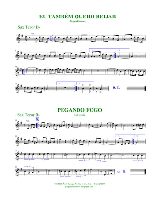 &
#
4
2 ..
Voz
‰.
R
œ œ œ œ œ œ œ œ œ œ œ œ œ œ œ œ œ œ .œ œ œ œ œ
&
# ..
6
œ œ œ œ œ œ œ œ œ œ œ œ œ œ
1.
œ œ œ œ œ œ
2.
˙ œ Œ
&
# ..
12
˙
J
œ œ J
œ œœ œœœ œ œœ œœœ œ ˙ ∑ ˙
J
œ œ J
œ œœ œœœ œ
&
# ..
21
œ œ œ œ œ œ ˙
1.
∑
2.
‰ œ
>
J
œ
>
D. C.
J
œ .œ
>
&
# ..
29 Voz
‰ j
œ œ œ
%
œ œ œ œ œ œ œ# œ J
œ .œ ˙ J
œ .œ .œ J
œ
J
œ .œ ˙ œ œ œ# œ
&
# ..
39
œ œ œ œ# œ œ œ# œ œ Œ œ œ œ œ œ œ œ ˙
1.
œ œ œ œ
2.
˙
&
#47
œ œ œ
3
œ œ œ
3
˙ ˙# œn œ œ
3
œn œ œ
3
˙ ˙ œ œ œ
3
&
#56
œ œ œ
3
˙ ˙ œ# œ œ
3
œ# œ œ
3
˙
Ao %‰ j
œ œ œ
Sax Tenor Bb
©EDIÇÃO: Jorge Nobre / Ipu-Ce. - Fev/2010
jorgenobredosax.blogspot.com
EU TAMBÉM QUERO BEIJAR
Pepeu Gomes
PEGANDO FOGO
Gal CostaSax Tenor Bb
 