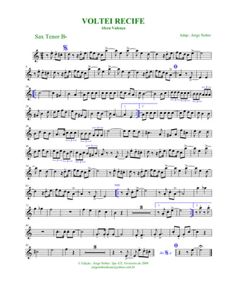 & 4
2 ‰ J
œ. œ. œ# . %
J
œ ‰ ≈œ. œ œ œ œ œ
œ>
J
œ œ J
œ>
J
œ œ
J
œ œ ≈œ. œ œ œ œ œ œ> ˙
&
9
‰ J
œ. œ. œ# .
J
œ ‰ ≈œ. œ œœ œœ
œ>
J
œ œ J
œ>
J
œ œ
J
œ œ ≈œ. œ ﬁœœ œœ œ
>
œ ‰ j
œ
>
œ œ
& ..
18
˙ œ œ# œ œ œ œ œ œ œ œ œ œ œ œ œ œ J
œ .œ œ œ œ œ œ œ œ œ œ
3 3
œœœœœœ
3
3
& ..
28
j
œ# œ J
œ œ œ œ œ œ œ œ# œ
œ œ œ
J
œ .œ
1.
œ œ
2.
œ œ œ œ œ œ œ œ œ œ œ œ
J
œ œ
J
œ
&
38
œ œ œ œ .œ œ œ œ œ
3
œ œ œ œ œ œ
3
3
˙ œ œ œ œ .œ# j
œ œ# œ
œ œ# J
œ œ
J
œ
&
46
œ œ œ œ œ œ œ œ œ œ
3 3
œ œ œ œ œ# œ
3
3
j
œ ‰ ‰ j
œ
j
œ
œ. œ. œ# .
J
œ ‰ ≈œ. œ œ œ œ œ
œ>
J
œ œ J
œ>
&
54
J
œ œ
J
œ œ ≈œ. œ œ œ œœ œ> ˙ ‰ J
œ. œ. œ# .
J
œ ‰ ≈œ. œ œœ œœ
œ>
J
œ œ J
œ>
J
œ œ
J
œ
& ..
63
œ ≈œ. œ œ œ œ œ œ
>
œ ‰ j
œ
>
˙
voz
‰ j
œ.
œ. œ> ˙ ‰ j
œ.
œ. œ
>
˙
œ œb
& ..
72
œ œb ˙ ∑ œ œ œ œ œ Œ
3 1.
‰ j
œ.
œ. œ> ˙
2.
‰ J
œ.
‰ J
œ.
&
84
∑ .œ. œ. œ. œ ˙ .œ. œ. œ. œ ˙
j
œ. .œ
>
j
œ.
.œ
>
œ. œ.
œ.
œ œ Œ
&
93
˙# ˙ œ
Œ
3
Œ ‰ j
œ
>
Ao e%j
œ
œ. œ. œ# . ﬁ
Œ ‰ J
œ ˙U
VOLTEI RECIFE
Alceu Valença
Sax Tenor Bb
© Edição.: Jorge Nobre / Ipu -CE. Fevereiro de 2009
jorgenobredosax@yahoo.com.br
Adap.: Jorge Nobre
 