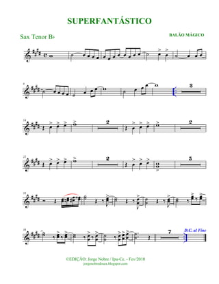 &
#### c w ˙ œ œ œ œ œ œ œ œ œ œ œ œ ˙ œ>
œ
>
˙ œ œ œ
&
#### ..
6
˙ œ œ œ œ ˙ œ œ œ w ˙ œ œ œ w 3
&
####
14
Œ œ> œ> œ> w> 2
Œ œ
> œ> œ> w> 2
&
####
22
Œ œ> œ> œ> w> 2
Œ œ
> œ> œ> ww
>
5
&
####
33
Ó Œ œœ œœn œœ# œœ‹ ˙˙ Œ ‰ J
œœ> ˙˙ Œ ‰
J
œœ
> ˙˙ Œ ‰
J
œœ
> ˙˙ ‰
œœ>
‰ œœ>
&
#### ..
38
˙˙ ‰ œœ>
‰ œœ> ˙˙ ‰ œœ
>
‰ œœ
> ˙˙ ‰ œœ
> œœ
> œœ
> ..˙˙ Œ
7 D.C. al Fine
©EDIÇÃO: Jorge Nobre / Ipu-Ce. - Fev/2010
jorgenobredosax.blogspot.com
SUPERFANTÁSTICO
BALÃO MÁGICO
Sax Tenor Bb
 