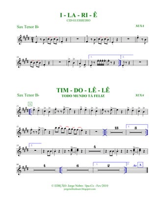 &
#### 42
œ
^
‰
J
œ œ œ œ œ œ.
Œ ∑ œ
^
‰
J
œ œ œ œ œ œ.
Œ ∑ œ^
‰
J
œ
&
#### ..
10
œ œ œ œ œ.
Œ ∑ œ>
œ
>
œ
> œ
>
1.
j
œ.
‰ œ. œ. œ. œ.
J
œ.
‰ Œ
2.
j
œ.
‰ Œ ∑
&
#### ..
21
œ> œ>
A
œ>
œ
>
J
œ.
‰ ‰ J
œ> œ Œ œ> œ> œ> œ>
J
œ.
‰ ‰ J
œ> œ Œ œ> œ> œ>
œ
>
&
#### .. .. ..
31
J
œ.
‰ ‰ J
œ> œ
Œ
œ œ œ œ œ œ œ œ œ.
Œ ∑
13 1. 3
&
####
53 2.
∑ Œ œ œ œ. Œ Œ ‰ J
œœ> œœ Œ
4
Œ œ œ œ. Œ Œ ‰ J
œœ> œœ Œ
&
##
## .. ..
66 4 6 1. 2 2.
Ao A
© EDIÇÃO: Jorge Nobre / Ipu-Ce - Fev/2010
jorgenobredosax.blogspot.com
I - LA - RI - Ê
CID GUERREIRO
Sax Tenor Bb
Sax Tenor Bb
TIM - DO - LÊ - LÊ
TODO MUNDO TÁ FELIZ
XUXA
XUXA
 