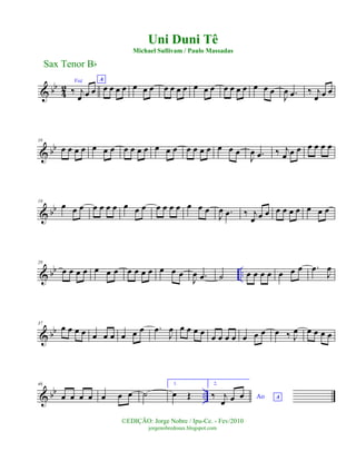 & bb
42
Voz
‰ j
œ œ œ
A
œ œ œ œ œ œ œ œ œ œ œ œ œ œ œ œ œ œ œ œ œ
J
œ .œ ‰ j
œ œ œ
& bb
10
œ œ œ œ œ œ œ œ œ œ œ œ œ œ œ œ œ œ œ œ œ
J
œ .œ ‰ j
œ œ œ œ œ œ œ
& bb
19
œ œ œ œ œ œ œ œ œ œ œ œ œ œ œ œ œ
J
œ .œ ‰ j
œ œ œ œ œ œ œ œ œ œ
& bb ..
28
œ œ œ œ œ œ œ œ œ œ œ œ œ œ
J
œ .œ ˙ œ œ œ œ œ œ œ .œ
J
œ
& bb
37
œ œ œ œ œ œ œ œ œ œ .œ
J
œ œ œ œ œ œ œ œ œ œ œ œ œ ‰ J
œ œ œ œ œ
& bb ..
46
œ œ œ œ œ œ œ ˙
1.
œ Œ
2.
Ao A‰ j
œ œ œ
Sax Tenor Bb
©EDIÇÃO: Jorge Nobre / Ipu-Ce. - Fev/2010
jorgenobredosax.blogspot.com
Uni Duni Tê
Michael Sullivam / Paulo Massadas
 