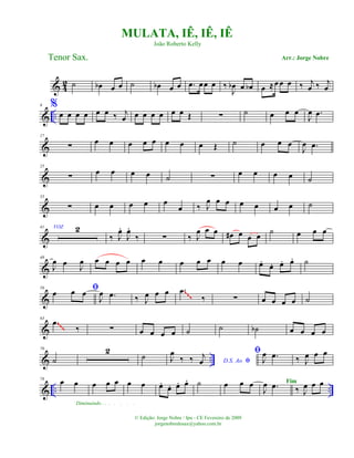 & 4
2 ˙ œb œ œ ˙ œb œ œ .œ œœ œ ‰
J
œb œ œb œ ≈œ œ œ ‰ j
œ ‰ j
œ
& ..
9 %
œ œ œ œ œ œ ‰ j
œ œ œ œ œ œ œ Œ ∑ ˙ œ œ œ
J
œ .œ
&
17
∑
œ œ œ œ œ œ œ œ Œ ˙ œ œ œ
J
œ .œ
&
25
∑ œ œ œ œ ˙ ∑ œ œ œ œ ˙
&
33
∑ œ œ œ œ œ
œ ‰ J
œ œ œ œ œ œ œ ˙
&
41 VOZ 2
‰ J
œ.
J
œ.
‰ ∑ ‰ J
œ œ œ œ# œ œ œ
˙ œ œ œ
&
49
J
œ œ J
œ œ œ œ œ œ œ œ œ œ œ œ œ.
œ. œ. œ. ˙
&
56 ﬁœ œ œ
J
œ .œ ‰ J
œ œ œ .œ
‰ ∑ œ œ œ œ ˙
~~~
&
63
.œ
‰ ∑ œ œ œ œ ˙ ˙ ˙b œ œ œ œ
~~~
& ..
70
˙
2
˙ D.S. Ao ﬁJ
œ
‰ ‰ j
œ
ﬁ
J
œ .œ ‰ J
œ œ œ
& .. ..
78 œ œ
Diminuindo . . . . . . .
œ œ œ œ œ œ.
œ. œ. œ. ˙ œ œ œ
J
œ .œ ‰ J
œ œ œ
MULATA, IÊ, IÊ, IÊ
Arr.: Jorge NobreTenor Sax.
© Edição: Jorge Nobre / Ipu - CE Fevereiro de 2009
jorgenobredosax@yahoo.com.br
João Roberto Kelly
Fim
 