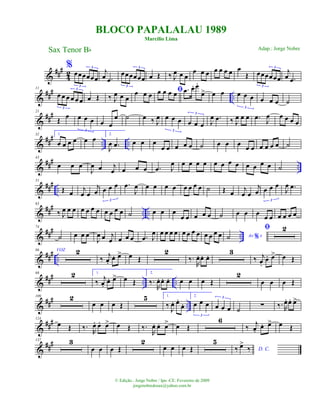 &
###
4
2
%
œœœœœœ
3
3
j
œ .œ
œœœœœœ
3
3
œ Œ ‰ J
œ œ œ
œ œ œ œ œ œ œ œ
Œ œœœœœœ
3
3
j
œ .œ
&
### ..
11
œ œ œ œ œ œ
3
3
œ Œ ‰ J
œ œ œ
œ œ œ ﬁœ œ œ œ .œ œ. œ.
œ> œ œ œ œ œ
3
œ œ œ ˙
&
###21
Œ
œ œ œ œ
3
œ œ
œ ˙ œ ‰ J
œ œ œ œ
3
œ œ œ
3
J
œ .œ ‰ J
œ œ œ .œ
J
œ œ œ œ œ
&
### .. ..
32 1.
œ œ œ œ œ œ 2.
J
œ .œ œ œ œ
œ œ œ œ œ ˙ œ œ œ
œ œ œ œ œ œ ˙
&
### ..
43
œ œ œ
J
œ œ j
œ œ œ œ .œ J
œ œ œ œ œ œ œ œ œ œ œ œ œ ˙
&
### ..
51
Œ œ
j
œ œ
j
œ œ œ œ
3
.œ
J
œ œ œ œ œ œ œ œ œ ˙ Œ œ
j
œ œ
j
œ œ œ œ
3
J
œ .œ
&
##
#
.. ..
63
‰ J
œ œ œ œ œ œ œ œ œ œ œ ˙ œ œ œ
œ œ œ œ œ ˙ œ œ œ
œ œ œ œ œ œ
&
##
#
..
74
˙ œ œ œ
J
œ œ j
œ œ œ œ .œ J
œ œ œ œ œ œ œ œ œ œ œ œ œ Ao e%˙
ﬁ 2
&
### ..
86 VOZ 2
‰
j
œ.
œ. œ> œ Œ
2
‰.
R
œ. œ. œ.
3
‰ j
œ.
œ. œ> œ Œ
&
##
# .. ..
98 2 1.
‰
j
œ.
œ. œ> œ Œ
2.
‰.
R
œ. œ. œ. œ œ œ Œ
2
œ œ œ Œ
&
##
# ..
109 2
œ œ œ Œ
5 1.
‰
J
œ. œ.
œ.
2.
œ œ œ
3
œ œ œ
3
˙
∑ ‰. R
œ. œ. œ>
&
##
#124
œ Œ ‰.
R
œ. œ. œ> œ Œ ‰.
R
œ. œ. œ> œ Œ
6
‰
j
œ.
œ. œ> œ Œ
&
##
#137 3
œ œ œ Œ
2
œ œ œ Œ
5
D. C.‰ œ>
‰
BLOCO PAPALALAU 1989
Marcílio Lima
Sax Tenor Bb
© Edição.: Jorge Nobre / Ipu -CE. Fevereiro de 2009
jorgenobredosax@yahoo.com.br
Adap.: Jorge Nobre
 