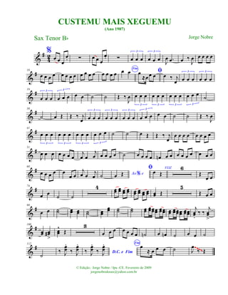 &
#
42
%
œ œ œ
œ. ∑ œ œ œ
œ. ∑ œ œ œ
3
œ œ œ
3
J
œ .œ œ ‰
J
œ œ œ œ œ
&
#10
œ œ œ œ œ œ œ œ œ œ œ œ œ œ œ œ
Fim
œ œ ﬁœ
≈œœ œ œ ‰ j
œ œ œ œ
3
œ œ œ
3
&
#19
œ œ œ
3
œ œ œ
3
œ œ ˙ ˙ Œ ‰
J
œ œ œ œ
3
œ œ œ
3
œ œ œ
3
œ œ œ
3
˙
&
#30
˙ œ Œ Œ ‰ j
œ œ œ œ
3
œ œ œ
3
œ œ œ
3
œ œ œ
3
œ œ ˙ ˙ Œ ‰
J
œ
&
#41
œ œ œ
3
œ œ œ
3
œ œ œ
3
œ œ œ
3
˙ ˙ œ Œ Œ ‰ j
œ
œ œ œ œ œ œ œ œ
&
#51
J
œ œ
J
œ œ œ œ œ
j
œ œ
j
œ œ œ œ œ ˙ œ œ œ œ œn œ œ œ œ œ œ œ œ œ
&
#60
œ œ œ œ œ
œ œ
j
œ œ
j
œ ˙ Ao e%œ Œ
ﬁ VOZ
œ Œ
6
Œ
œ œ
&
#74
œ œ ˙ ˙
4 œœ œœ œœ œœ œœ œœ œœ œœ œœ Œ
5
Œ œ œ
&
#90
œ œ ˙˙ œœ œœ ˙˙ œœ
œœ ˙˙ ˙˙ œœ œœœœœœ œœœœ œœ œœœœœœ œœœœ
j
œœ.
‰ ‰
j
œœ
>
&
#100
œœ œœ#
>
œœ
^
Œ
3
œ œ œ œ œ œ œ ˙n œ œn ˙ œ œ ˙
&
#112
˙
‰ J
œœ
.
‰ J
œœ
.
D.C. e Fim‰ J
œœ
.
‰ J
œœ
. Fim
œ
≈ œ œ œ ˙ J
œ
‰ Œ
~~~~
CUSTEMU MAIS XEGUEMU
(Ano 1987)
Sax Tenor Bb
© Edição.: Jorge Nobre / Ipu -CE. Fevereiro de 2009
jorgenobredosax@yahoo.com.br
Jorge Nobre
 