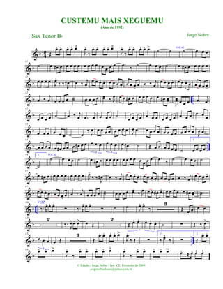 & b 4
2 Œ
œ. œ. œ. œ. œ>
J
œ.
‰
œ. œ. œ. œ. œ>
J
œ.
‰
œ. œ. œ. œ. œ> ˙ ˙ VOCAL
˙ œ œ œ
& b
11
˙ œ œ# œ œ œ œ œ œ œ œ œ œ œ œ œ .œ
‰
˙ œ œ œ ˙ œ œ# œ œ œ œ œ
& b
22
œ œ œ œ J
œ.
‰ ‰ J
œ# œ ‰ j
œ
œ œ œ. œ. œ œ œ. œ. œ œ œ.
œ œ ‰ j
œ
œ œ œ. œ. œ œ œ. œ. œ œ œ. œ.
& b ..
32
œ ‰ j
œ œ œ œ œ ˙˙ œ œ œ œ œœ ‰ J
œ œ œ œ# . œ. œ œ œ œ œ œ# œœ
J
œœ œ œ œ .œ j
œ
& b
42
œ œ œ œ ˙ œ ‰ j
œ .œ
j
œ œ œ œ ˙ œ œ œ œ œ œ œ œ œ œ œ œ œ œ œ œ œ
& b
53
œ œ œ œ œ œ ˙ œ
‰
J
œ œ œ œ œ œ œ œ œ J
œ .œ œ œ œ œ œ œ œ œ œ œ œ œ J
œ .œ
& b ..
64
œ œ œ œ œ œ# œ œ œ œ# œ œ œ œ œ
3
œ œ œ
3
J
œ .œ# ˙ Œ œ œ œ œ œ œ ˙
1.
œ œ œ œ
& b
75 2.
˙
VOCAL
˙ œ œ œ ˙ œ œ# œ œ œ œ œ œ œ œ œ œ œ œ œ .œ
‰
˙ œ œ œ ˙
& b
87
œ œ# œ œ œ œ œ œ œ œ œ J
œ.
‰ ‰ J
œ# œ ‰
j
œ
œ œ œ. œ. œ œ œ. œ. œ œ œ.
œ œ ‰ j
œ
œ œ œ. œ.
& b
97
œ œ œ. œ. œ œ œ. œ.
œ ‰ j
œ œ œ œ œ ˙˙ œ œ œ œ œœ ‰ J
œ œ œ œ# . œ. œ œ œ œ œ œ# œœ
VOZ
˙˙
& b ..
108
‰. R
œ. œ. œ.
∑ ‰. R
œ. œ. œ.
∑ ˙ ˙
J
œ. œ^
‰
3
Œ œ.
œ.
œ œ
& b
120 2
‰.
R
œ. œ. œ> œ Œ
2
Œ œ. œ.
3
œ. œ. œ.
3
˙ ∑ Œ ‰ J
œ>
& b ..
131
œ œ œ
3
œ Œ
3
Œ
œ. œ. œ. œ. œ>
J
œ.
‰ Œ ∑
1.
‰ œœ^
‰ ∑
2.
Œ
œ. œ.
& b
143
œ. œ. œ>
J
œ.
‰
œ. œ. œ. œ. œ>
J
œ.
‰
œ. œ. œ. œ. œ> œ.
≈ œ. œ^ œ^
CUSTEMU MAIS XEGUEMU
(Ano de 1992)
Sax Tenor Bb
© Edição.: Jorge Nobre / Ipu -CE. Fevereiro de 2009
jorgenobredosax@yahoo.com.br
Jorge Nobre
 