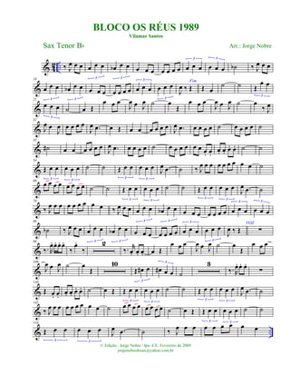 & 4
2 .. ‰ J
œ œ œ œ œ œ
3
œb œ œ
3
œ œ œ œ œ œ œ œ œ œ
3
œ œ œ
3
˙b ‰ J
œ œ œ
&
10
œ œ œ
3
œb œ œ
3
œ œ œ œ œ œ œ œ œ œ
3
œ œ œ
3
Fim
J
œ ‰ Œ Œ œ
˙ ˙ Œ
œ œ
3
&
21
œ œ œ
3
˙ œ Œ
œ œ œ
J
œ œ J
œ ˙ œ
Œ
œ œ œ
J
œ œ J
œ ˙ œ
‰ J
œ
&
32
J
œ œ
J
œ œ œ œ œ
J
œ .œ œ Œ œ œ œ œ œ œ
J
œ .œ œ œ œ œ ˙ œ œ œ œ ˙
&
43
˙# œ œ œ œ œ œ
J
œ .œ œ œ œ œ ˙ œ œ œ œ œ œ œ. œ.
œ. œ. œ. œ. ˙ ˙
&
54
Œ œ œ
3
œ œ œ
3
˙ ˙ Œ œ œ
3
œ œ œ
3
J
œ .œ ˙ ‰ J
œ œ œ œ œ œ œ œ œ ˙
&
66
œ œ œ œ œ œ œ œ ˙ ˙ Œ œ œ
3
œ œ œ
3
˙ ˙ Œ œ œ
3
œ œ œ
3
J
œ .œ ˙
&
78
‰ J
œ œ œ œ œ œ œ œ œ ‰ J
œ œ œ œ œ œ
3
œb œ œ
3
œ œ œ œ œ œ œ œ œ œ
3
œ œ œ
3
&
88
˙b ‰ J
œ œ œ œ œ œ
3
œb œ œ
3
œ œ œ œ œ œ œ œ œ œ
3
œ œ œ
3
J
œ ‰ Œ
VOZ
∑
&
98
‰. R
œ. œ. œ. œ.
‰
œ.
‰
2
‰. r
œ. œ. œ. œ Œ
œ œ œ
J
œ œ J
œ ˙ œ
Œ
œ œ œ
&
109
J
œ œ J
œ ˙ œ
Œ
10
Œ œ# œ
3
œ# œ œ
3
˙
3
‰. R
œ. œ. œ.
∑
&
130
Œ œ. œ.
œ. œ. œ. œ. ˙ œ Œ Œ œ œ
3
œ œ œ
3
˙ ˙ Œ œ œ
3
œ œ œ
3
J
œ .œ ˙
&
142
‰ J
œ œ œ œ œ œ œ œ œ ˙ œ œ œ œ œ œ œ œ ˙ œ Œ Œ œ œ
3
œ œ œ
3
˙ ˙
& ..
154
Œ œ œ
3
œ œ œ
3
J
œ .œ ˙ ‰ J
œ œ œ œ œ œ œ œ œ
BLOCO OS RÉUS 1989
Vilamar Santos
Sax Tenor Bb
© Edição.: Jorge Nobre / Ipu -CE. Fevereiro de 2009
jorgenobredosax@yahoo.com.br
Arr.: Jorge Nobre
 