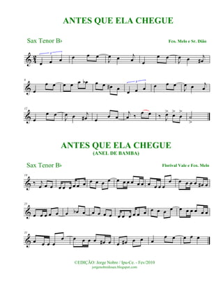 & 42
œ œ œ
3
œ œ œ
J
œ œ j
œ œ
œ œ
J
œ œ j
œ#
&
6
œ
œ œ œ œ œ œb œ œ œ# œ œ œ œ
3
œ œ œ
J
œ œ j
œ
&
12
œ
œ œ
J
œ œ j
œ# œ œ œ
j
œ ‰ œ œ ‰ J
œ> œ>
œ
>
˙
>
&
19
‰ j
œ œ œ œ œ œ œ œ œ œ œ œ œ œ œ œ œ œ œ œ œ œ œ
œ œ œ œ œ œ# œ
&
25
œ œ œ œ œ œ œb œ œ œ œ œ œ œ œ œ œ œ œ œ œ œ œ œ œ œ œ œ
&
31
œ œ œ œ
œ œ œ œ œ œ# œ œ œ# œ œ œ
œ œ œ œ œ
Sax Tenor Bb
©EDIÇÃO: Jorge Nobre / Ipu-Ce. - Fev/2010
jorgenobredosax.blogspot.com
ANTES QUE ELA CHEGUE
Fco. Melo e Sr. Dião
ANTES QUE ELA CHEGUE
(ANEL DE BAMBA)
Sax Tenor Bb Florival Vale e Fco. Melo
 