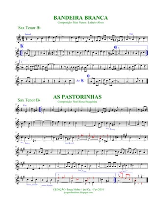 & 4
2
Introd.
Œ œ œ œ œ œ œ ˙ œ œ œ ‰ j
œ œ œ œ œ œ œ j
œ œ œ# œ# œ
Voz
j
œ ‰ œ œ œ
& .. ..
11 %
œœœ ˙ Œ œ œœ œœb
˙
˙
˙
˙ Œ œ œ œ œ œ œ œ œ œ
ﬁ
œ œ# œ
1.
˙ œ Œ Œ œ œ œ
&
27 2.
.œ J
œ œœœ œb œ œ œ ˙ Œ ‰
J
œ œœ œœ œ œ
œ ˙ Œ œ œ œ œ œ œ œ œ œ œ œ
&
40
œ œ œ ˙ œ Œ Œ œ Ao %œ œ
ﬁ
œ œ œ œ œ œ œ
œ ˙ ˙
j
œ ‰ Œ
& ..
52
Voz
Œ
œ
œ œ# ˙ ˙ œ œ œ œ ˙ ˙ œ œ œ
j
œ œ j
œ# ˙ ˙ œ œ# œ
&
65
J
œ œ
J
œ ˙ ˙
J
œ ‰ œ œ œ ˙
˙ œ œ œ œ œ œ#
3
˙ ˙ œ œ œ
&
###77
œ œ œ
3
˙#
˙ œ œ# œ œ œ# œ
3
˙Œ œ#
˙œ œ#
J
œ ‰ œ#
j
œ
‰ Œ
œ
œ# ˙ .œ J
œ
&
###88
J
œ œ
j
œ œ œ œ œ ˙ ˙ œ œ œ
œ ˙ .œ J
œ ˙ œ œ œ œ œ œ œ œ œ œ
&
###100
j
œ
‰
œ œ
œ ˙ ˙ œ œ œ œ œ œ œ
3
˙ ˙ œ œ œ œ œ œ œn
3
˙# ˙
&
##
#
..
112
œ œ œ
3
œ œ œ
3
1.
˙
Œ œn
˙
œ œn
J
œ ‰ œ
j
œ
‰ Œ
œn œ#
2.
˙
œ œ œ œ
J
œ
‰ Œj
œ
‰ Œ
Sax Tenor Bb
©EDIÇÃO: Jorge Nobre / Ipu-Ce. - Fev/2010
jorgenobredosax.blogspot.com
BANDEIRA BRANCA
Composição: Max Nunes / Laércio Alves
AS PASTORINHAS
Composição: Noel Rosa-BraguinhaSax Tenor Bb
 