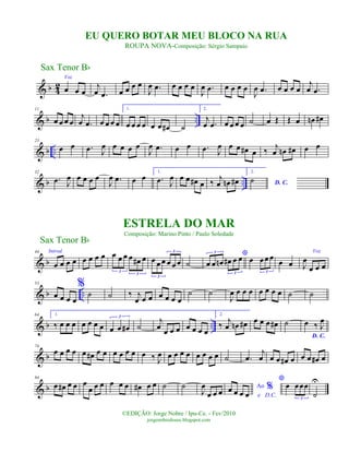 & b 4
2
Voz
œ œ œ
j
œ .œ œ œ œ œ
J
œ .œ œ œ œ œ
J
œ .œ œ œ œ œ
J
œ .œ œ œ œ œ
j
œ .œ
& b ..
11
œ œ œ œ
j
œ .œ œ œ œ œ
1.
œ œ œ œ œ œ œ# ˙
2.
j
œ .œ œ œ œ œ ˙ œ Œ Œ œ œn œ#
& b ..
23
œ œ .œ J
œ œ œ œ œ
J
œ .œ œ œ .œ J
œ œ œ œ# œ ‰
j
œ œn œ# œ œ
& b ..
32
.œ J
œ œ œ œ œ
J
œ .œ œ œ
1.
.œ J
œ œ œ œ# œ ‰ j
œ œn œ#
2.
D. C.
˙
& b
44 Introd.
œ œ œ œ œ œ œ œ œ œ œ œ œ# œ
3
3
œ œ œ œ œ œ
3
3
˙
*
œ œ œn œ# œ œ
3
3
œ œœœ
3
œ œ
Voz
J
œ
œ œ œ
& b ..
53
œ œ œ œ
%
˙ ˙ ‰ j
œ œ œ œ œ œ œ
˙ ˙
J
œ œ œ œ œ œ œ œ ˙ ˙
& b ..
64 1.
‰ œ œ œ œ œ œ œ œ œ œ#
3
˙
j
œ
œ œ œ œ œ œ œ
2.
‰
j
œ œn œ# œ œ œ œ# ˙
D. C.
œ ‰ J
œ
& b
74
œ œ œ œ œ œ# œ œ œ œ œ œ œ ‰ J
œ œ œ œ œ œ œ œ œ ˙ .œ
j
œ œ œ œ# œ œ œ œ# œ
& b
84
œ œ# œ œ œ
œ œ œ œ œ œ œ# œ œ ˙ ˙
J
œ
œ œ œ Ao %
e D.C.
œ œ œ œ
*
œ œœœ
3
˙
U
Sax Tenor Bb
©EDIÇÃO: Jorge Nobre / Ipu-Ce. - Fev/2010
jorgenobredosax.blogspot.com
ESTRELA DO MAR
Composição: Marino Pinto / Paulo Soledade
EU QUERO BOTAR MEU BLOCO NA RUA
ROUPA NOVA-Composição: Sérgio Sampaio
Sax Tenor Bb
 