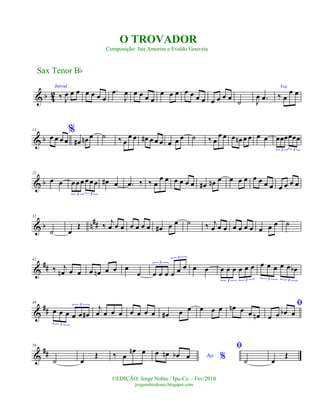 & b 4
2
Introd.
‰ J
œ œ œ œ œ œ œ
.œ
J
œ œ œ œ œ
œ œ œ œ œ œ œ œ œ œ œ ˙ J
œ .œ
Voz
‰ œ
œ œ
& b
11 %
œ œ œ œ œ# œn œ ˙ ‰ œ
œ œ œ# œ œ œ œ œ œ ˙ ‰ œ
œ œ œ œn œ œ œ œ œœœœœœ
3 3
& b
22
œ œ œœœ œ œœ
3 3
œ# œ .œ ‰ ‰ œ
œ œ œ œ œ œ œ# œn œ œ œ œ œ œ œ œ œ œ œ œ
& b n##
32
˙ œ
Œ ‰ j
œ œ œ œ œ œ œ œ# œ œ ˙ ‰ j
œ œ œ œ œ œ œ œ œ œ ˙
&
##
42
‰ j
œn œ œ œ œn œ œ œ
œ œ œ œ œ œ œ3
3
œ œ œ œ œ œ œ œ
3 3
œ œ œ œ œ œb
3 3
&
##
49
œ œ œ œ œ œ#
3
3
j
œ œ œ œ œ œ œ œ œ# œ œ œ œ œ œn œ œ œn
ﬁ
œ œ œb œ
&
##
56
˙ œ
Œ ‰ œ
œn œ
Ao %
œ œn œb œ
ﬁ
˙ œ
Œ
Sax Tenor Bb
©EDIÇÃO: Jorge Nobre / Ipu-Ce. - Fev/2010
jorgenobredosax.blogspot.com
O TROVADOR
Composição: Jair Amorim e Evaldo Gouveia
 